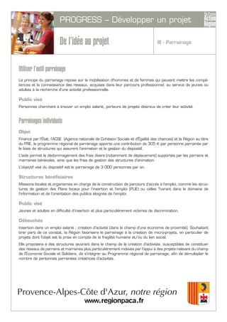 PROGRESS – Développer un projet
De l’idée au projet
Utiliser l’outil parrainage
Le principe du parrainage repose sur la mobilisation d'hommes et de femmes qui peuvent mettre les compé-
tences et la connaissance des réseaux, acquises dans leur parcours professionnel, au service de jeunes ou
adultes à la recherche d'une activité professionnelle.
Public visé
Personnes cherchant à trouver un emploi salarié, porteurs de projets désireux de créer leur activité.
Parrainages individuels
Objet
Financé par l’État, l’ACSE (Agence nationale de Cohésion Sociale et d’Égalité des chances) et la Région au titre
du PRE, le programme régional de parrainage apporte une contribution de 305 € par personne parrainée par
le biais de structures qui assurent l’animation et la gestion du dispositif.
L'aide permet le dédommagement des frais divers (notamment de déplacement) supportés par les parrains et
marraines bénévoles, ainsi que les frais de gestion des structures d'animation.
L'objectif visé du dispositif est le parrainage de 3 000 personnes par an.
Structures bénéficiaires
Missions locales et organismes en charge de la construction de parcours d’accès à l’emploi, comme les struc-
tures de gestion des Plans locaux pour l’insertion et l’emploi (PLIE) ou celles ?uvrant dans le domaine de
l’information et de l’orientation des publics éloignés de l’emploi.
Public visé
Jeunes et adultes en difficulté d’insertion et plus particulièrement victimes de discrimination.
Débouchés
Insertion dans un emploi salarié ; création d'activité (dans le champ d'une économie de proximité). Souhaitant
tirer parti de ce constat, la Région favorisera le parrainage à la création de micro-projets, en particulier de
projets dont l'objet est la prise en compte de la fragilité humaine et/ou du lien social.
Elle proposera à des structures œuvrant dans le champ de la création d'activités, susceptibles de constituer
des réseaux de parrains et marraines plus particulièrement motivés par l'appui à des projets relevant du champ
de l'Économie Sociale et Solidaire, de s'intégrer au Programme régional de parrainage, afin de démultiplier le
nombre de personnes parrainées créatrices d'activités.
III - Parrainage
 