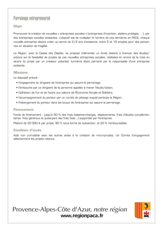 Parrainage entrepreneurial
Objet
Promouvoir la création de nouvelles « entreprises sociales » (entreprises d’insertion, ateliers protégés, …), par
des entreprises sociales existantes. L’objectif est de multiplier le nombre de ces dernières en PACA, chaque
nouvelle entreprise devant créer, au terme de 2/3 ans d’existence, entre 5 et 10 emplois pour des person-
nes en situation de fragilité.
La Région, avec la Caisse des Dépôts, se propose d'alimenter un fonds destiné à financer des études/
actions sur la faisabilité de projets de ces nouvelles entreprises sociales, réalisées en amont de la mise en
œuvre du projet par un créateur potentiel, lui-même étant parrainé par le responsable d'une entreprise
existante.
Missions
Le dispositif prévoit :
• l'engagement du dirigeant de l'entreprise qui assure le parrainage,
• l'embauche par ce dirigeant de la personne appelée à mener l'étude/action,
• l'adhésion de l'un et de l'autre aux valeurs de l'Économie Sociale et Solidaire,
• l'accompagnement du porteur par un comité de pilotage auquel participe la Région,
• l'hébergement du porteur dans les locaux de l'entreprise qui assure le parrainage.
Financement
Fonds de financement : jusqu'à 50 % des frais (salaires+charges, déplacements, frais d'études complémen-
taires, frais généraux et quote-part des frais fixes…) supportés par l'entreprise.
Plafond de 20 000 € par projet, 80 % sous forme de subvention, et 20 % remboursables.
Condition d’accès
Aide non cumulable avec les autres aides à la création de micro-projets. Un Comité d’engagement
sélectionnera les projets retenus.
 