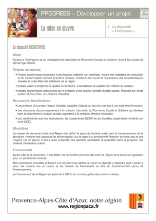 PROGRESS – Développer un projet
La mise en œuvre
Le dispositif CREACTIVES
Objet
Soutien à l’émergence et au développement d’activités de l’Économie Sociale et Solidaire, durant leur phase de
démarrage effectif.
Projets concernés
• Projets économiques répondant à des besoins collectifs non satisfaits, initiant des modalités de production
et de consommation donnant priorité à l’individu, créant du lien social et respectueux des caractéristiques
sociales et culturelles des habitants de la région
• projets visant à préserver la qualité du territoire, à sensibiliser et qualifier les métiers du secteur.
• projets économiques débouchant sur la création d’une activité nouvelle d’utilité sociale, financée sur fonds
publics et/ou privés, et créatrice d'emplois.
Structures bénéficiaires
• Les porteurs d'un projet créateur d’activité, capables d’aboutir au bout de trois ans à une autonomie financière,
• Les structures d'accompagnement à la création d'activités de l'Économie Sociale et Solidaire qui dévelop-
pent et diversifient le soutien qu’elles apportent à la création effective d’activités.
• Les bénéficiaires sont les associations, les coopératives (SCOP) et les Sociétés coopératives d’intérêt col-
lectif (SCIC).
Modalités
Le dossier de demande d'aide à la Région doit définir la place de l’activité créée dans le fonctionnement de la
structure, montrer ses capacités de pérennisation, sur la base d’un prévisionnel financier sur trois ans et des
moyens mis en œuvre. Il devra aussi présenter des objectifs quantitatifs et qualitatifs clairs et proposer des
critères d’évaluation précis.
Financement
Après vote de la subvention, il est établi une convention pluriannuelle entre la Région et la structure signataire
pour un partenariat triennal.
Des conventions annuelles précisent à la structure les tâches à mener et objectifs à atteindre pour l’année à
venir, les moyens mis en œuvre et les besoins de financement au titre du fonctionnement et/ou de
l’investissement.
Le financement de la Région est plafonné à 50 % du montant global des actions menées.
I - Le dispositif
« Créactives »
 