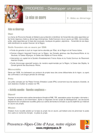 PROGRESS – Développer un projet
La mise en œuvre
Aides au démarrage
Objet
Le champ de l’Économie Sociale et Solidaire peut prétendre à bénéficier de l’ensemble des aides apportées sur
les fonds régionaux d’aide au démarrage d’entreprises. Outils financiers mis en œuvre par ESIA, micro-crédits,
prêts, aides apportées par le biais des couveuses, boutiques de gestion, pépinières… l'ensemble de ces dispo-
sitifs bénéficient du soutien financier de la Région.
Outils financiers mis en œuvre par ESIA
• Fonds de garantie à court et moyen terme abondés par l'État, de la Région et de France Active,
• Contrat d'Apport Associatif financé par la Région, les Conseils généraux des Bouches-du-Rhône et du
Vaucluse, la Caisse d'Épargne, la Caisse des Dépôts et France Active,
• Intervention en capital de la Société d'Investissement France Active et du Fonds Commun de Placement
Insertion Emploi,
• Fonds d'amorçage associatif soutenu de manière expérimentale par la Région, la Caisse des Dépôts, le
Conseil général des Bouches-du- Rhône,
Micro-crédits
Gérés par l’ADIE, ils s’adressent aux porteurs de projets issus des zones défavorisées de la région, ou ayant
été confrontés à une longue période de chômage.
Prêts
Les prêts octroyés par les Plates Formes d’Initiative Locale (PFIL) concernent tous les secteurs d’activité, et
sont destinés à faciliter la création de TPE.
« Activités nouvelles - Nouvelles compétences »
Objectif
Favoriser la rencontre entre cadres demandeurs d’emploi et PME, TPE, associations autour de projets « dormants »,
projets de reprises ou de transmission. Après un diagnostic de leur projet de développement, ces structures
disposeront de compétences nouvelles grâce aux cadres demandeurs d’emploi ou jeunes diplômés qui mettront
en œuvre ces projets.
Mission
Création d’une nouvelle activité sur la base du projet mis en œuvre, permettant ainsi de pérenniser le poste
d’un cadre en recherche d’emploi : le pilote du projet.
II - Aides au démarrage
 
