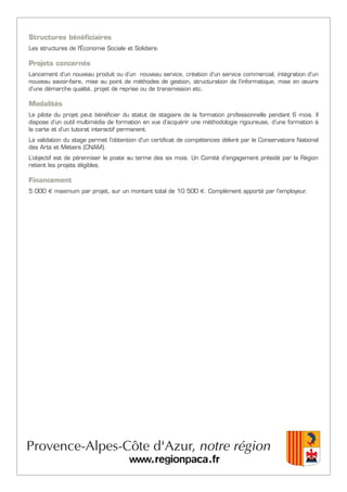 Structures bénéficiaires
Les structures de l'Économie Sociale et Solidaire.
Projets concernés
Lancement d’un nouveau produit ou d’un nouveau service, création d’un service commercial, intégration d’un
nouveau savoir-faire, mise au point de méthodes de gestion, structuration de l’informatique, mise en œuvre
d’une démarche qualité, projet de reprise ou de transmission etc.
Modalités
Le pilote du projet peut bénéficier du statut de stagiaire de la formation professionnelle pendant 6 mois. Il
dispose d’un outil multimédia de formation en vue d’acquérir une méthodologie rigoureuse, d’une formation à
la carte et d’un tutorat interactif permanent.
La validation du stage permet l’obtention d’un certificat de compétences délivré par le Conservatoire National
des Arts et Métiers (CNAM).
L’objectif est de pérenniser le poste au terme des six mois. Un Comité d’engagement présidé par la Région
retient les projets éligibles.
Financement
5 000 € maximum par projet, sur un montant total de 10 500 €. Complément apporté par l’employeur.
 