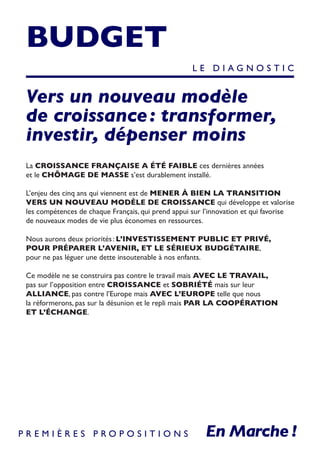 BUDGET
Vers un nouveau modèle
de croissance : transformer,
investir, dépenser moins
La CROISSANCE FRANÇAISE A ÉTÉ FAIBLE ces dernières années
et le CHÔMAGE DE MASSE s’est durablement installé.
L’enjeu des cinq ans qui viennent est de MENER À BIEN LA TRANSITION
VERS UN NOUVEAU MODÈLE DE CROISSANCE qui développe et valorise
les compétences de chaque Français, qui prend appui sur l’innovation et qui favorise
de nouveaux modes de vie plus économes en ressources.
Nous aurons deux priorités : L’INVESTISSEMENT PUBLIC ET PRIVÉ,
POUR PRÉPARER L’AVENIR, ET LE SÉRIEUX BUDGÉTAIRE,
pour ne pas léguer une dette insoutenable à nos enfants.
Ce modèle ne se construira pas contre le travail mais AVEC LE TRAVAIL,
pas sur l’opposition entre CROISSANCE et SOBRIÉTÉ mais sur leur
ALLIANCE, pas contre l’Europe mais AVEC L’EUROPE telle que nous
la réformerons, pas sur la désunion et le repli mais PAR LA COOPÉRATION
ET L’ÉCHANGE.
L E D I A G N O S T I C
P R E M I È R E S P R O P O S I T I O N S
 