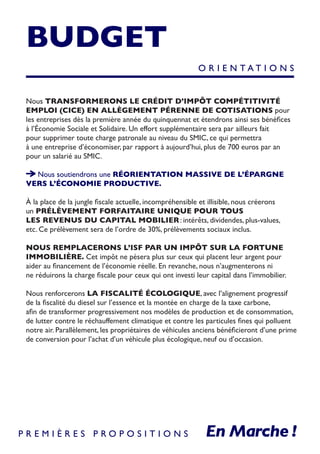 BUDGET
Nous TRANSFORMERONS LE CRÉDIT D’IMPÔT COMPÉTITIVITÉ
EMPLOI (CICE) EN ALLÈGEMENT PÉRENNE DE COTISATIONS pour
les entreprises dès la première année du quinquennat et étendrons ainsi ses bénéfices
à l’Économie Sociale et Solidaire. Un effort supplémentaire sera par ailleurs fait
pour supprimer toute charge patronale au niveau du SMIC, ce qui permettra
à une entreprise d’économiser, par rapport à aujourd’hui, plus de 700 euros par an
pour un salarié au SMIC.
Nous soutiendrons une RÉORIENTATION MASSIVE DE L’ÉPARGNE
VERS L’ÉCONOMIE PRODUCTIVE.
À la place de la jungle fiscale actuelle, incompréhensible et illisible, nous créerons
un PRÉLÈVEMENT FORFAITAIRE UNIQUE POUR TOUS
LES REVENUS DU CAPITAL MOBILIER : intérêts, dividendes, plus-values,
etc. Ce prélèvement sera de l’ordre de 30%, prélèvements sociaux inclus.
NOUS REMPLACERONS L’ISF PAR UN IMPÔT SUR LA FORTUNE
IMMOBILIÈRE. Cet impôt ne pèsera plus sur ceux qui placent leur argent pour
aider au financement de l’économie réelle. En revanche, nous n’augmenterons ni
ne réduirons la charge fiscale pour ceux qui ont investi leur capital dans l’immobilier.
Nous renforcerons LA FISCALITÉ ÉCOLOGIQUE, avec l’alignement progressif
de la fiscalité du diesel sur l’essence et la montée en charge de la taxe carbone,
afin de transformer progressivement nos modèles de production et de consommation,
de lutter contre le réchauffement climatique et contre les particules fines qui polluent
notre air. Parallèlement, les propriétaires de véhicules anciens bénéficieront d’une prime
de conversion pour l’achat d’un véhicule plus écologique, neuf ou d’occasion.
O R I E N T A T I O N S
P R E M I È R E S P R O P O S I T I O N S
 