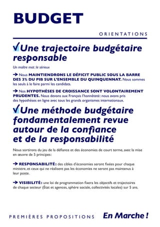 BUDGET
Une trajectoire budgétaire
responsable
Un maître mot : le sérieux
Nous MAINTIENDRONS LE DÉFICIT PUBLIC SOUS LA BARRE
DES 3% DU PIB SUR L’ENSEMBLE DU QUINQUENNAT. Nous sommes
les seuls à le faire parmi les candidats.
Nos HYPOTHÈSES DE CROISSANCE SONT VOLONTAIREMENT
PRUDENTES. Nous devons aux Français l’honnêteté : nous avons pris
des hypothèses en ligne avec tous les grands organismes internationaux.
Une méthode budgétaire
fondamentalement revue
autour de la confiance
et de la responsabilité
Nous sortirons du jeu de la défiance et des économies de court terme, avec la mise
en œuvre de 5 principes :
RESPONSABILITÉ : des cibles d’économies seront fixées pour chaque
ministre, et ceux qui ne réalisent pas les économies ne seront pas maintenus à
leur poste.
VISIBILITÉ : une loi de programmation fixera les objectifs et trajectoires
de chaque secteur (État et agences, sphère sociale, collectivités locales) sur 5 ans.
O R I E N T A T I O N S
P R E M I È R E S P R O P O S I T I O N S
 