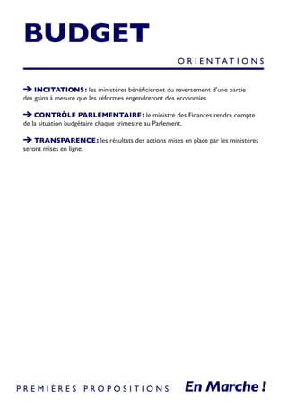 BUDGET
INCITATIONS : les ministères bénéficieront du reversement d’une partie
des gains à mesure que les réformes engendreront des économies.
CONTRÔLE PARLEMENTAIRE : le ministre des Finances rendra compte
de la situation budgétaire chaque trimestre au Parlement.
TRANSPARENCE : les résultats des actions mises en place par les ministères
seront mises en ligne.
O R I E N T A T I O N S
P R E M I È R E S P R O P O S I T I O N S
 