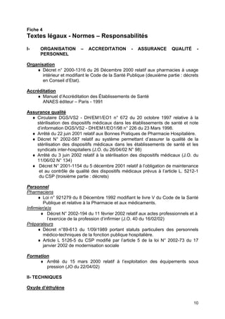 10
Fiche 4
Textes légaux - Normes – Responsabilités
I- ORGANISATION – ACCREDITATION - ASSURANCE QUALITÉ -
PERSONNEL
Organisation
♦ Décret n° 2000-1316 du 26 Décembre 2000 relatif aux pharmacies à usage
intérieur et modifiant le Code de la Santé Publique (deuxième partie : décrets
en Conseil d’Etat).
Accréditation
♦ Manuel d’Accréditation des Établissements de Santé
ANAES éditeur – Paris - 1991
Assurance qualité
♦ Circulaire DGS/VS2 - DH/EM1/EO1 n° 672 du 20 octobre 1997 relative à la
stérilisation des dispositifs médicaux dans les établissements de santé et note
d’information DGS/VS2 - DH/EM1/EO1/98 n° 226 du 23 Mars 1998.
♦ Arrêté du 22 juin 2001 relatif aux Bonnes Pratiques de Pharmacie Hospitalière.
♦ Décret N° 2002-587 relatif au système permettant d’assurer la qualité de la
stérilisation des dispositifs médicaux dans les établissements de santé et les
syndicats inter-hospitaliers (J.O. du 26/04/02 N° 98)
♦ Arrêté du 3 juin 2002 relatif à la stérilisation des dispositifs médicaux (J.O. du
11/06/02 N° 134)
♦ Décret N° 2001-1154 du 5 décembre 2001 relatif à l’obligation de maintenance
et au contrôle de qualité des dispositifs médicaux prévus à l’article L. 5212-1
du CSP (troisième partie : décrets)
Personnel
Pharmaciens
♦ Loi n° 921279 du 8 Décembre 1992 modifiant le livre V du Code de la Santé
Publique et relative à la Pharmacie et aux médicaments.
Infirmier(e)s
♦ Décret N° 2002-194 du 11 février 2002 relatif aux actes professionnels et à
l’exercice de la profession d’infirmier (J.O. 40 du 16/02/02)
Préparateurs
♦ Décret n°89-613 du 1/09/1989 portant statuts particuliers des personnels
médico-techniques de la fonction publique hospitalière.
♦ Article L 5126-5 du CSP modifié par l’article 5 de la loi N° 2002-73 du 17
janvier 2002 de modernisation sociale
Formation
♦ Arrêté du 15 mars 2000 relatif à l’exploitation des équipements sous
pression (JO du 22/04/02)
II- TECHNIQUES
Oxyde d’éthylène
 