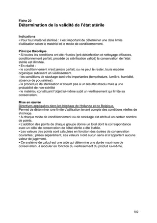102
Fiche 20
Détermination de la validité de l’état stérile
Indications
• Pour tout matériel stérilisé : il est important de déterminer une date limite
d’utilisation selon le matériel et le mode de conditionnement.
Principe théorique
• Si toutes les conditions ont été réunies (pré-désinfection et nettoyage efficaces,
conditionnement parfait, procédé de stérilisation validé) la conservation de l’état
stérile est illimitée.
• En réalité :
- le conditionnement n’est jamais parfait, ou ne peut le rester, toute matière
organique subissant un vieillissement.
- les conditions de stockage sont très importantes (température, lumière, humidité,
absence de poussières).
- la procédure de stérilisation n’aboutit pas à un résultat absolu mais à une
probabilité de non-stérilité
- le matériau constituant l’objet lui-même subit un vieillissement qui limite sa
conservation.
Mise en œuvre
Directives appliquées dans les hôpitaux de Hollande et de Belgique.
Permet de déterminer une limite d’utilisation tenant compte des conditions réelles de
stockage.
• A chaque mode de conditionnement ou de stockage est attribué un certain nombre
de points.
• L’addition des points de chaque groupe donne un total dont la correspondance
avec un délai de conservation de l’état stérile a été établie.
• Les valeurs des points sont calculées en fonction des durées de conservation
courantes ; prises séparément, ces valeurs n’ont aucun sens et n’apportent aucune
valeur de jugement.
• Ce système de calcul est une aide qui détermine une durée maximum de
conservation, à moduler en fonction du vieillissement du produit lui-même.
 