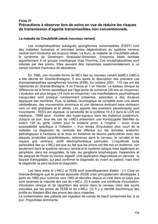 104
Fiche 21
Précautions à observer lors de soins en vue de réduire les risques
de transmission d’agents transmissibles non conventionnels.
L
La
a m
ma
al
la
ad
di
ie
e d
de
e C
Cr
re
eu
ut
tz
zf
fe
el
ld
dt
t-
-J
Ja
ak
ko
ob
b (
(n
no
ou
uv
ve
ea
au
u v
va
ar
ri
ia
an
nt
t)
)
Les encéphalopathies subaiguës spongiformes transmissibles (ESST) sont
des maladies humaines et animales lentes dégénératives du système nerveux
central dont l'évolution est toujours fatale. Le Kuru, la maladie de Creutzfeldt-Jakob,
le syndrome de Gerstmann Straüssler-Scheinker, l'insomnie fatale familiale
appartiennent à ce groupe nosologique chez l'homme. Ces encéphalopathies sont
induites par des prions. Elles peuvent être transmises expérimentalement à un
certain nombre d'animaux de laboratoire.
En 1996, une nouvelle forme de MCJ liée au nouveau variant deMCJ (vMCJ)
a été décrite en Grande-Bretagne, 8 ans après la description des premiers cas
d'encéphalopathies spongiformes bovines (ESB). En octobre 2001, 110 cas ont été
répertoriés en Grande-Bretagne, 4 en France et 1 en Irlande. Le tableau clinique se
différencie de la forme sporadique par l'âge jeune de survenue (28 ans en moyenne).
L'évolution est plus longue (14 mois en moyenne). Les manifestations psychiatriques
inaugurales sont presque constamment présentes, associées à des douleurs
atypiques des membres. Puis, le tableau neurologique se complète avec une ataxie
cérébelleuse, des mouvements anormaux et une démence évoluant sans rémission
vers un état grabataire et le décès. Les apports des examens paracliniques sont
inconstants : l'EEG est atypique, la sensibilité de la protéine 14.3.3 dans le LCR est
médiocre, l'IRM peut montrer des hyper-signaux dans les thalamus postérieurs.
Jusqu'à ce jour, tous les cas de v-MCJ présentent une homozygotie Met-Met du
codon 129 du gène codant pour la protéine prion, à l’origine – sinon d’une
susceptibilité spécifique à l’infection – d’un temps d'incubation plus court de la
maladie. Le diagnostic de certitude est effectué sur les données anatomo-
pathologiques à l'autopsie et la mise en évidence de lésions particulières avec des
plaques amyloïdes caractéristiques, extensives dans le cerveau, le cervelet et les
noyaux gris centraux, profil électrophorétique particulier. L'inquiétude toute
particulière liée au v-MCJ est due au fait que les prions ont été mis en évidence, non
seulement dans le système nerveux central et le système optique mais également en
périphérie, dans les amygdales, la rate, les ganglions lymphatiques, l'appendice et
les plaques de Peyer du tractus digestif. Une application diagnostique en découle : la
biopsie d'amygdales, qui peut confirmer le diagnostic du vivant du patient, mais dont
la négativité ne peut exclure le diagnostic.
Les liens entre le v-MCJ et l'ESB sont scientifiquement établis : (1) C'est en
Grande-Bretagne que la grande épizootie d'ESB s'est principalement développée à
partir de 1985 pour culminer vers 1993 et décroître depuis et c'est dans ce pays que
sont recensés la majorité des cas de v-MCJ. (2) Il existe une similitude d'incubation,
d'évolution clinique et de répartition des prions dans le cerveau chez des souris
inoculées par les prions de l'ESB et du v-MCJ. (3) Il y a identité biochimique des
profils en Western-Blot des prions des deux maladies.
La contamination des patients par ingestion de viande de bœuf contaminée est, à ce
jour, l'hypothèse dominante.
 