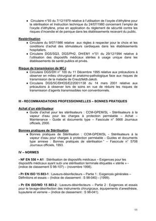 11
♦ Circulaire n°93 du 7/12/1979 relative à l’utilisation de l’oxyde d’éthylène pour
la stérilisation et Instruction technique du 24/07/1980 concernant l’emploi de
l’oxyde d’éthylène, prise en application du règlement de sécurité contre les
risques d’incendie et de panique dans les établissements recevant du public.
Restérilisation
♦ Circulaire du 9/07/1986 relative aux règles à respecter pour le choix et les
conditions d’achat des stimulateurs cardiaques dans les établissements
hospitaliers.
♦ Circulaire DGS/SQ3, DGS/PH2, DH/EM1 n°51 du 29/12/1994 relative à
l’utilisation des dispositifs médicaux stériles à usage unique dans les
établissements de santé publics et privés.
Risque de transmission de MCJ
♦ Circulaire DGS/DH n° 100 du 11 Décembre 1995 relative aux précautions à
observer en milieu chirurgical et anatomo-pathologique face aux risques de
transmission de la maladie de Creutzfeldt-Jakob.
♦ Circulaire DGS/5C/DHOS/E2/2001/138 du 14 mars 2001 relative aux
précautions à observer lors de soins en vue de réduire les risques de
transmission d’agents transmissibles non conventionnels.
III - RECOMMANDATIONS PROFESSIONNELLES – BONNES PRATIQUES
Achat d’un stérilisateur
♦ Guide d’achat pour les stérilisateurs : CCM-GPEM/SL - Stérilisateurs à la
vapeur d’eau pour les charges à protection perméable – Achat –
Maintenance - Guide et documents type – Fascicule n° 5668 Journaux
officiels, 2000.
Bonnes pratiques de Stérilisation
♦ Bonnes pratiques de Stérilisation : CCM-GPEM/SL - Stérilisateurs à la
vapeur d’eau pour charges à protection perméable - Guides et documents
type annexe : Bonnes pratiques de stérilisation ” – Fascicule n° 5708
Journaux officiels, 1993.
IV – NORMES
- NF EN 556 + A1 : Stérilisation de dispositifs médicaux – Exigences pour les
dispositifs médicaux ayant subi une stérilisation terminale étiquetés « stérile » -
(indice de classement S 98-107) – (novembre 1998).
- Pr EN ISO 15 883-1 : Laveurs-désinfecteurs – Partie 1 : Exigences générales –
Définitions et essais – (Indice de classement : S 98-040) - (1999).
- Pr EN ISO/WD 15 883-2 : Laveurs-désinfecteurs – Partie 2 : Exigences et essais
pour le lavage-désinfection des instruments chirurgicaux, équipements d’anesthésie,
tuyauterie et verrerie – (Indice de classement : S 98-041).
 