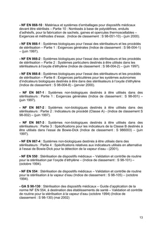 13
- NF EN 868-10 : Matériaux et systèmes d’emballages pour dispositifs médicaux
devant être stérilisés – Partie 10 : Nontissés à base de polyoléfines, enduits
d’adhésifs, pour la fabrication de sachets, gaines et opercules thermoscellables –
Exigences et méthodes d’essai. (Indice de classement : S 98-051-10) - (juin 2000).
- NF EN 866-1 : Systèmes biologiques pour l’essai des stérilisateurs et les procédés
de stérilisation – Partie 1 : Exigences générales (Indice de classement : S 98-004-1)
– (juin 1997).
- NF EN 866-2 : Systèmes biologiques pour l’essai des stérilisateurs et les procédés
de stérilisation – Partie 2 : Systèmes particuliers destinés à être utilisés dans les
stérilisateurs à l’oxyde d’éthylène (Indice de classement : S 98-004-2) – (juin 1997).
- NF EN 866-8 : Systèmes biologiques pour l’essai des stérilisateurs et les procédés
de stérilisation – Partie 8 : Exigences particulières pour les systèmes autonomes
d’indicateurs biologiques destinés à être dans des stérilisateurs à l’oxyde d’éthylène
(Indice de classement : S 98-004-8) - (janvier 2000).
- NF EN 867-1 : Systèmes non-biologiques destinés à être utilisés dans des
stérilisateurs : Partie 1 : Exigences générales (Indice de classement : S 98-001) –
(juin 1997).
- NF EN 867-2 : Systèmes non-biologiques destinés à être utilisés dans des
stérilisateurs : Partie 2 : Indicateurs de procédé (Classe A) - (Indice de classement S
98-002) – (juin 1997).
- NF EN 867-3 : Systèmes non-biologiques destinés à être utilisés dans des
stérilisateurs : Partie 3 : Spécifications pour les indicateurs de la Classe B destinés à
être utilisés dans l’essai de Bowie-Dick (Indice de classement : S 986003) – (juin
1997).
- NF EN 867-4 : Systèmes non-biologiques destinés à être utilisés dans des
stérilisateurs : Partie 4 : Spécifications relatives aux indicateurs utilisés en alternative
à l’essai de Bowie-Dick pour la détection de la vapeur d’eau - (2001).
- NF EN 550 : Stérilisation de dispositifs médicaux – Validation et contrôle de routine
pour la stérilisation par l’oxyde d’éthylène – (Indice de classement : S 98-101) –
(octobre 1994).
- NF EN 554 : Stérilisation de dispositifs médicaux – Validation et contrôle de routine
pour la stérilisation à la vapeur d’eau (Indice de classement : S 98-105) – (octobre
1994).
- GA S 98-130 : Stérilisation des dispositifs médicaux – Guide d’application de la
norme NF EN 554, à destination des établissements de santé – Validation et contrôle
de routine pour la stérilisation à la vapeur d’eau (octobre 1994) (Indice de
classement : S 98-130) (mai 2002)
 