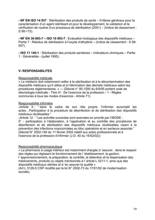 14
- NF EN ISO 14 937 : Stérilisation des produits de santé – Critères généraux pour la
caractérisation d’un agent stérilisant et pour le développement, la validation et la
vérification de routine d’un processus de stérilisation (2001) – (Indice de classement :
S 98-115).
- NF EN 30-993-7 – ISO 10 993-7 : Evaluation biologique des dispositifs médicaux –
Partie 7 : Résidus de stérilisation à l’oxyde d’éthylène – (Indice de classement : S 99-
507) .
- ISO 11 140-1 : Stérilisation des produits sanitaires – Indicateurs chimiques – Partie
1 : Généralités - (juillet 1995).
V- RESPONSABILITES
Responsabilité médicale
« Le médecin doit notamment veiller à la stérilisation et à la décontamination des
dispositifs médicaux qu’il utilise et à l’élimination des déchets médicaux selon les
procédures réglementaires. » — (Décret n° 95-1000 du 6/9/95 portant code de
déontologie médicale - Titre IV : De l’exercice de la profession - 1 - Règles
communes à tous les modes d’exercice - Article 71).
Responsabilité infirmière
♦Article 5 : “ dans le cadre de son rôle propre, l’infirmier accomplit les
actes…Participation à la procédure de désinfection et de stérilisation des dispositifs
médicaux réutilisables ”
♦Article 12 : “ Les activités suivantes sont exercées en priorité par l’IBODE :
5° - participation à l’élaboration, à l’application et au contrôle des procédures de
désinfection et de stérilisation des dispositifs médicaux réutilisables visant à la
prévention des infections nosocomiales au bloc opératoire et en secteurs associés ”
(Décret N° 2002-194 du 11 février 2002 relatif aux actes professionnels et à
l’exercice de la profession d’infirmier (J.O. 40 du 16/02/02))
Responsabilité pharmaceutique
« La pharmacie à usage intérieur est notamment chargée d ’assurer, dans le respect
des règles qui régissent le fonctionnement de l ’établissement, la gestion,
l ’approvisionnement, la préparation, le contrôle, la détention et la dispensation des
médicaments, produits ou objets mentionnés à l ’article L 4211-1, ainsi que des
dispositifs médicaux stériles et d ’en assurer la qualité »
(Art L 5126-5 CSP modifié par la loi N° 2002-73 du 17/01/02 de modernisation
sociale).
 