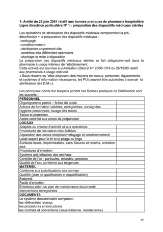 17
1- Arrêté du 22 juin 2001 relatif aux bonnes pratiques de pharmacie hospitalière
Ligne directrice particulière N° 1 : préparation des dispositifs médicaux stériles
Les opérations de stérilisation des dispositifs médicaux comprennent la pré-
désinfection + la préparation des dispositifs médicaux :
–nettoyage
–conditionnement
–stérilisation proprement dite
–contrôles des différentes opérations
–stockage et mise à disposition
La préparation des dispositifs médicaux stériles se fait obligatoirement dans la
pharmacie à usage intérieur de l’établissement.
Cette activité est soumise à autorisation (Décret N° 2000-1316 du 26/12/00 relatif
aux pharmacies à usage intérieur
« Sous réserve qu ’elles disposent des moyens en locaux, personnel, équipements
et systèmes d ’information nécessaires, les PUI peuvent être autorisées à exercer la
stérilisation des D.M.»).
Les principaux points dur lesquels portent ces Bonnes pratiques de Stérilisation sont
les suivants :
PERSONNEL
Organigramme précis – fiches de poste
Actions de formation validées, enregistrées, consignées
Hygiène personnelle, lavage des mains
Tenue et protection
Accès contrôlé aux zones de préparation
LOCAUX
Adaptés au volume d’activité et aux opérations
Procédures de circulation bien établies
Séparation des zones réception/nettoyage et conditionnement
Local séparé pour le tri et le pliage du linge
Surfaces lisses, imperméables, sans fissures et recoins, entretien
aisé
Procédures d’entretien
Système anti-intrusion des animaux
Contrôle de l’air : particules, microbio, pression
Qualité de l’eau conforme aux exigences
MATERIEL
Conforme aux spécifications des normes
Qualifié (plan de qualification et requalification)
Etalonné
Facile d’entretien
Entretenu selon un plan de maintenance documenté
Interventions enregistrées
DOCUMENTS
Le système documentaire comprend :
les référentiels retenus
les procédures et instructions
les contrats et conventions (sous-traitance, maintenance)
 