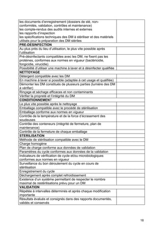 18
les documents d’enregistrement (dossiers de sté, non-
conformités, validation, contrôles et maintenance)
les compte-rendus des audits internes et externes
les rapports d’inspection
les spécifications techniques des DM à stériliser et des matériels
utilisés pour la préparation des DM stériles
PRE-DESINFECTION
Au plus près du lieu d’utilisation, le plus vite possible après
l’utilisation
Pré-désinfectants compatibles avec les DM, ne fixent pas les
protéines, conformes aux normes en vigueur (bactéricidie,
fongicidie, virucidie)
Possibilité d’utiliser une machine à laver et à désinfecter qualifiée
NETTOYAGE
Détergent compatible avec les DM
En machine à laver si possible (adaptée à cet usage et qualifiée)
Démonter les DM constitués de plusieurs parties (lumière des DM
à vérifier)
Rinçage et séchage efficaces et non contaminants
Vérifier la propreté et l’intégrité du DM
CONDITIONNEMENT
Le plus vite possible après le nettoyage
Emballage compatible avec le procédé de stérilisation
Emballage conforme aux normes en vigueur
Contrôle de la température et de la force d’écrasement des
soudeuses
Contrôle des conteneurs (intégrité de fermeture, plan de
maintenance)
Contrôle de la fermeture de chaque emballage
STERILISATION
Méthode de stérilisation compatible avec le DM
Charge homogène
Plan de charge conforme aux données de validation
Paramètres du cycle conformes aux données de la validation
Indicateurs de vérification de cycle et/ou microbiologiques
conformes aux normes en vigueur
Surveillance du bon déroulement du cycle en cours de
stérilisation
Enregistrement du cycle
Déchargement après complet refroidissement
Existence d’un système permettant de respecter le nombre
maximal de restérilisations prévu pour un DM
VALIDATION
Répétée à intervalles déterminés et après chaque modification
importante
Résultats évalués et consignés dans des rapports documentés,
validés et conservés
 
