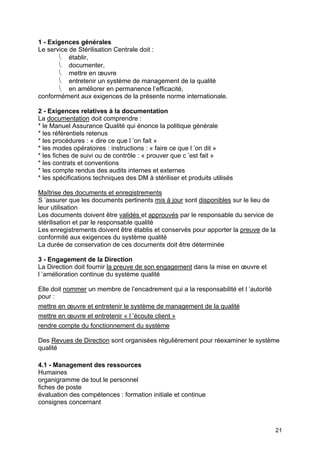 21
1 - Exigences générales
Le service de Stérilisation Centrale doit :
⎝ établir,
⎝ documenter,
⎝ mettre en œuvre
⎝ entretenir un système de management de la qualité
⎝ en améliorer en permanence l’efficacité,
conformément aux exigences de la présente norme internationale.
2 - Exigences relatives à la documentation
La documentation doit comprendre :
* le Manuel Assurance Qualité qui énonce la politique générale
* les référentiels retenus
* les procédures : « dire ce que l ’on fait »
* les modes opératoires : instructions : « faire ce que l ’on dit »
* les fiches de suivi ou de contrôle : « prouver que c ’est fait »
* les contrats et conventions
* les compte rendus des audits internes et externes
* les spécifications techniques des DM à stériliser et produits utilisés
Maîtrise des documents et enregistrements
S ’assurer que les documents pertinents mis à jour sont disponibles sur le lieu de
leur utilisation
Les documents doivent être validés et approuvés par le responsable du service de
stérilisation et par le responsable qualité
Les enregistrements doivent être établis et conservés pour apporter la preuve de la
conformité aux exigences du système qualité
La durée de conservation de ces documents doit être déterminée
3 - Engagement de la Direction
La Direction doit fournir la preuve de son engagement dans la mise en œuvre et
l ’amélioration continue du système qualité
Elle doit nommer un membre de l’encadrement qui a la responsabilité et l ’autorité
pour :
mettre en œuvre et entretenir le système de management de la qualité
mettre en œuvre et entretenir « l ’écoute client »
rendre compte du fonctionnement du système
Des Revues de Direction sont organisées régulièrement pour réexaminer le système
qualité
4.1 - Management des ressources
Humaines
organigramme de tout le personnel
fiches de poste
évaluation des compétences : formation initiale et continue
consignes concernant
 