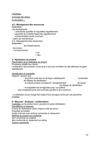 22
l’habillage,
le lavage des mains,
la circulation...
4.2 - Management des ressources
Matérielles :
Les équipements
* autoclaves qualifiés et requalifiés régulièrement
* appareils de contrôle étalonnés régulièrement
* consommables divers (normes)
⎝ plans de maintenance
4.3 - Management des ressources
Matérielles :
les infrastructures
les locaux
l ’environnement
l ’air
l ’eau
5 - Réalisation du produit
Planification de la réalisation du produit
Processus relatifs aux clients
La libération des produits n’a lieu que si tous les contrôles ont été effectués et jugés
satisfaisants
Identification et traçabilité
Objectif : assurer que
- le produit subit bien et de façon satisfaisante l ’ensemble
les étapes de stérilisation
- à chaque produit correspond l ’enregistrement de toutes
les étapes de stérilisation
- la traçabilité est enregistrée jusqu ’au patient
Les enregistrements sont archivés pendant 5 ans minimum
⎝ La libération d’une charge fait l’objet d’une consigne écrite par une personne
habilitée
6 - Mesures - Analyses - améliorations
Contrôles sur le produit avant, pendant et après stérilisation
Surveillance et mesures
Fiches de réclamation (dans chaque unité de soins)
Enquêtes annuelles
Audits internes avec actions correctives si nécessaire
Maîtrise du produit non conforme
Non conformité du matériel
Non conformité du traitement lui-même
Actions correctives
 