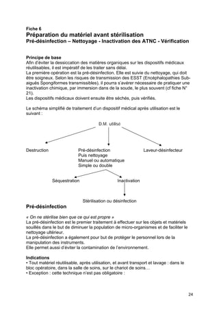 24
Fiche 6
Préparation du matériel avant stérilisation
Pré-désinfection – Nettoyage - Inactivation des ATNC - Vérification
Principe de base
Afin d’éviter la dessiccation des matières organiques sur les dispositifs médicaux
réutilisables, il est impératif de les traiter sans délai.
La première opération est la pré-désinfection. Elle est suivie du nettoyage, qui doit
être soigneux. Selon les risques de transmission des ESST (Encéphalopathies Sub-
aiguës Spongiformes transmissibles), il pourra s’avérer nécessaire de pratiquer une
inactivation chimique, par immersion dans de la soude, le plus souvent (cf fiche N°
21).
Les dispositifs médicaux doivent ensuite être séchés, puis vérifiés.
Le schéma simplifié de traitement d’un dispositif médical après utilisation est le
suivant :
D.M. utilisé
Destruction Pré-désinfection Laveur-désinfecteur
Puis nettoyage
Manuel ou automatique
Simple ou double
Séquestration Inactivation
Stérilisation ou désinfection
Pré-désinfection
« On ne stérilise bien que ce qui est propre »
La pré-désinfection est le premier traitement à effectuer sur les objets et matériels
souillés dans le but de diminuer la population de micro-organismes et de faciliter le
nettoyage ultérieur.
La pré-désinfection a également pour but de protéger le personnel lors de la
manipulation des instruments.
Elle permet aussi d’éviter la contamination de l’environnement.
Indications
• Tout matériel réutilisable, après utilisation, et avant transport et lavage : dans le
bloc opératoire, dans la salle de soins, sur le chariot de soins…
• Exception : cette technique n’est pas obligatoire :
 