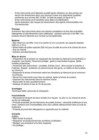 25
- Si les instruments sont déposés aussitôt après utilisation sur des paniers qui
seront mis directement dans une machine à laver et à désinfecter qualifiée,
conformes aux normes ISO 15 883 (à l’état de projet) (cf figure N°1).
- Si les instruments sont transférés sans délai à la Stérilisation
- Après évaluation des risques de transmission des Agents transmissibles non
Conventionnels
Principe
Immersion des instruments dans une solution possédant à la fois des propriétés
détergentes et désinfectantes (sans aldéhyde) : solutions prévues à cet effet. Les
produits doivent répondre aux normes sur la bactéricidie.
Matériel
• Bac réservé à cet effet, muni d’un panier et d’un couvercle, de capacité adaptée
(500 mL à 10 L).
• Boîte tirelire de petite capacité (500 ml) pour la salle de soins et le chariot de soins.
• Eau du robinet.
• Solution pré-désinfectante.
Mise en œuvre
• Préparation de la solution en respectant les données du fabricant (concentration à
respecter, eau froide). Personnel protégé : gants à manchettes longues, tablier,
lunettes protectrices.
• Immersion des instruments : complète. Articles creux : faire circuler la solution à
l’intérieur. Rappel : protection du personnel par des gants, un tablier et des lunettes,
au minimum.
• Respecter le temps d’immersion selon les indications du fabricant (et au minimum
1/4 d’heure).
• Rincer les instruments sous l’eau du robinet, après le temps de contact,
• Disposer les instruments dans la machine à laver.
• Renouveler le bain quotidiennement.
• Nettoyer et sécher le bac en fin de journée.
Avantages
Technique fiable, éprouvée et nécessaire.
Inconvénients
• Nécessite le transport de bacs remplis d’un liquide : du bloc ou du chariot de soins
au lieu de nettoyage.
• Produits proposés par les fabricants de qualité diverse : nécessité d’effectuer le bon
choix. Certains sont incompatibles avec ceux utilisés ultérieurement dans la suite du
traitement.
• Produits pouvant être allergisants ou agressifs pour le matériel.
Conseils
A faire :
• Bien choisir le produit.
• Respecter scrupuleusement les conditions d’utilisation.
• Rédiger une procédure et la faire respecter.
• Se protéger.
 