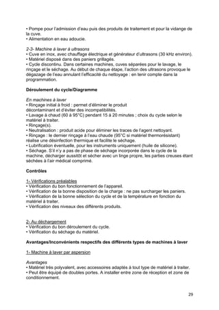 29
• Pompe pour l’admission d’eau puis des produits de traitement et pour la vidange de
la cuve.
• Alimentation en eau adoucie.
2-3- Machine à laver à ultrasons
• Cuve en inox, avec chauffage électrique et générateur d’ultrasons (30 kHz environ).
• Matériel disposé dans des paniers grillagés.
• Cycle discontinu. Dans certaines machines, cuves séparées pour le lavage, le
rinçage et le séchage. Au début de chaque étape, l’action des ultrasons provoque le
dégazage de l’eau annulant l’efficacité du nettoyage : en tenir compte dans la
programmation.
Déroulement du cycle/Diagramme
En machines à laver
• Rinçage initial à froid : permet d’éliminer le produit
décontaminant et d’éviter des incompatibilités.
• Lavage à chaud (60 à 95°C) pendant 15 à 20 minutes ; choix du cycle selon le
matériel à traiter.
• Rinçage(s).
• Neutralisation : produit acide pour éliminer les traces de l’agent nettoyant.
• Rinçage : le dernier rinçage à l’eau chaude (95°C si matériel thermorésistant)
réalise une désinfection thermique et facilite le séchage.
• Lubrification éventuelle, pour les instruments uniquement (huile de silicone).
• Séchage. S’il n’y a pas de phase de séchage incorporée dans le cycle de la
machine, décharger aussitôt et sécher avec un linge propre, les parties creuses étant
séchées à l’air médical comprimé.
Contrôles
1- Vérifications préalables
• Vérification du bon fonctionnement de l’appareil.
• Vérification de la bonne disposition de la charge : ne pas surcharger les paniers.
• Vérification de la bonne sélection du cycle et de la température en fonction du
matériel à traiter.
• Vérification des niveaux des différents produits.
2- Au déchargement
• Vérification du bon déroulement du cycle.
• Vérification du séchage du matériel.
Avantages/Inconvénients respectifs des différents types de machines à laver
1- Machine à laver par aspersion
Avantages
• Matériel très polyvalent, avec accessoires adaptés à tout type de matériel à traiter.
• Peut être équipé de doubles portes. A installer entre zone de réception et zone de
conditionnement.
 
