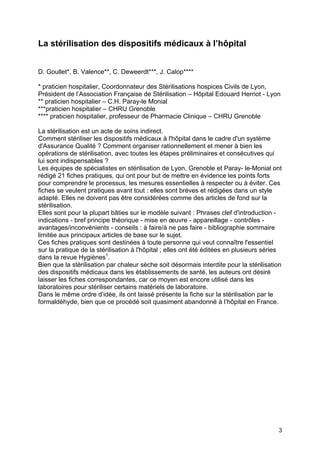 3
La stérilisation des dispositifs médicaux à l’hôpital
D. Goullet*, B. Valence**, C. Deweerdt***, J. Calop****
* praticien hospitalier, Coordonnateur des Stérilisations hospices Civils de Lyon,
Président de l’Association Française de Stérilisation – Hôpital Edouard Herriot - Lyon
** praticien hospitalier – C.H. Paray-le Monial
***praticien hospitalier – CHRU Grenoble
**** praticien hospitalier, professeur de Pharmacie Clinique – CHRU Grenoble
La stérilisation est un acte de soins indirect.
Comment stériliser les dispositifs médicaux à l'hôpital dans le cadre d'un système
d'Assurance Qualité ? Comment organiser rationnellement et mener à bien les
opérations de stérilisation, avec toutes les étapes préliminaires et consécutives qui
lui sont indispensables ?
Les équipes de spécialistes en stérilisation de Lyon, Grenoble et Paray- le-Monial ont
rédigé 21 fiches pratiques, qui ont pour but de mettre en évidence les points forts
pour comprendre le processus, les mesures essentielles à respecter ou à éviter. Ces
fiches se veulent pratiques avant tout : elles sont brèves et rédigées dans un style
adapté. Elles ne doivent pas être considérées comme des articles de fond sur la
stérilisation.
Elles sont pour la plupart bâties sur le modèle suivant : Phrases clef d'introduction -
indications - bref principe théorique - mise en œuvre - appareillage - contrôles -
avantages/inconvénients - conseils : à faire/à ne pas faire - bibliographie sommaire
limitée aux principaux articles de base sur le sujet.
Ces fiches pratiques sont destinées à toute personne qui veut connaître l'essentiel
sur la pratique de la stérilisation à l'hôpital ; elles ont été éditées en plusieurs séries
dans la revue Hygiènes1
.
Bien que la stérilisation par chaleur sèche soit désormais interdite pour la stérilisation
des dispositifs médicaux dans les établissements de santé, les auteurs ont désiré
laisser les fiches correspondantes, car ce moyen est encore utilisé dans les
laboratoires pour stériliser certains matériels de laboratoire.
Dans le même ordre d’idée, ils ont laissé présente la fiche sur la stérilisation par le
formaldéhyde, bien que ce procédé soit quasiment abandonné à l’hôpital en France.
 