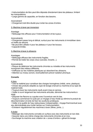 30
• Instrumentation de bloc peut être déposée directement dans les plateaux, limitant
les manipulations.
• Large gamme de capacités, en fonction des besoins.
Inconvénient
• Chargement doit être étudié pour éviter les zones d’ombre.
2- Machine à laver par immersion
Avantage
• Nettoyage très efficace pour l’instrumentation et les tuyaux.
Inconvénients
• Chargement assez long et délicat, surtout pour les instruments à immobiliser dans
un treillis de silicone.
• Ne peut être utilisée ni pour les plateaux ni pour les bocaux.
• Capacité limitée.
3- Machine à laver à ultrasons
Avantages
• Nettoyage efficace des instruments fragiles.
• Permet de traiter les corps creux (canules, trocarts...).
Inconvénients
• Risque de détériorer les instruments chromés ou nickelés et les instruments
incorporant des métaux différents.
• Inefficace sur les matières plastiques qui absorbent les ultrasons.
• Attention au niveau sonore, éventuellement prévoir isolation phonique.
Conseils
A faire
• Trier le matériel pour constituer des charges homogènes (métal, verre, plastique).
• Choisir des produits adaptés au type de lavage (manuel ou machine) et au type de
matériel traité.
• Toujours laver les instruments neufs avant mise en service.
• Veiller à ouvrir largement les instruments articulés, démonter les instruments à
doigt.
• Disposer les flacons ou cupules avec l’ouverture vers le bas.
• Toujours commencer le cycle par un rinçage à l’eau froide qui élimine le produit de
décontamination et évite de fixer les souillures protéiques.
• Veiller à la qualité de l’eau (adoucisseur indispensable) ; rinçage final éventuel avec
eau déminéralisée pour éviter taches sur l’instrumentation.
• Entretenir régulièrement les machines à laver (filtres, joints...).
A éviter
• Mélanger des instruments corrodés en surface avec des instruments en bon état.
• Associer dans une même charge des instruments chromés et en inox.
• Surcharger la machine avec création de « zones d’ombre » gênant le lavage.
 