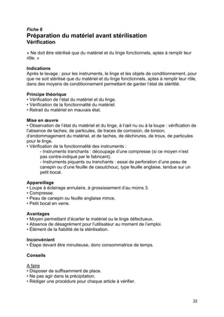 32
Fiche 6
Préparation du matériel avant stérilisation
Vérification
« Ne doit être stérilisé que du matériel et du linge fonctionnels, aptes à remplir leur
rôle. »
Indications
Après le lavage : pour les instruments, le linge et les objets de conditionnement, pour
que ne soit stérilisé que du matériel et du linge fonctionnels, aptes à remplir leur rôle,
dans des moyens de conditionnement permettant de garder l’état de stérilité.
Principe théorique
• Vérification de l’état du matériel et du linge.
• Vérification de la fonctionnalité du matériel.
• Retrait du matériel en mauvais état.
Mise en œuvre
• Observation de l’état du matériel et du linge, à l’œil nu ou à la loupe : vérification de
l’absence de taches, de particules, de traces de corrosion, de torsion,
d’endommagement du matériel, et de taches, de déchirures, de trous, de particules
pour le linge.
• Vérification de la fonctionnalité des instruments :
- Instruments tranchants : découpage d’une compresse (si ce moyen n’est
pas contre-indiqué par le fabricant).
- Instruments piquants ou tranchants : essai de perforation d’une peau de
canepin ou d’une feuille de caoutchouc, type feuille anglaise, tendue sur un
petit bocal.
Appareillage
• Loupe à éclairage annulaire, à grossissement d’au moins 3.
• Compresse.
• Peau de canepin ou feuille anglaise mince.
• Petit bocal en verre.
Avantages
• Moyen permettant d’écarter le matériel ou le linge défectueux.
• Absence de désagrément pour l’utilisateur au moment de l’emploi.
• Élément de la fiabilité de la stérilisation.
Inconvénient
• Étape devant être minutieuse, donc consommatrice de temps.
Conseils
A faire
• Disposer de suffisamment de place.
• Ne pas agir dans la précipitation.
• Rédiger une procédure pour chaque article à vérifier.
 