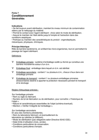 34
Fiche 7
Conditionnement
Généralités
Indications
• Se fait toujours avant stérilisation, maintient le niveau minimum de contamination
obtenu par le nettoyage du matériel.
• Permet le contact avec l’agent stérilisant : choix selon le mode de stérilisation.
• Assure le maintien de l’état stérile jusqu’à l’emploi et l’extraction dans des
conditions aseptiques.
• Participe au maintien des caractéristiques du produit : organoleptiques,
mécaniques, physiques, chimiques.
Principe théorique
Rôle de barrière bactérienne, en arrêtant les micro-organismes, tout en permettant le
passage de l’agent stérilisant.
Définitions
ν Emballage primaire : système d’emballage scellé ou fermé qui constitue une
barrière microbienne autour d’un d.m.
ν Emballage final : emballage dans lequel un d.m. est stérilisé
ν Emballage secondaire : contient 1 ou plusieurs d.m., chacun d’eux dans son
emballage primaire
ν Emballage de transport : contient 1 ou plusieurs emballages primaires
et/secondaires destiné à apporter la protection nécessaire pendant le transport
et le stockage
Règles d’étiquetage précises :
Sur l’emballage primaire
• Nom ou sigle du fabricant.
• Numéro de lot de fabrication ou de stérilisation, pour connaître « l’historique de
l’objet ».
• Nature et caractéristiques essentielles de l’objet (schéma éventuel).
• Mention « Vérifier l’intégrité de l’emballage ».
Sur l’emballage secondaire
En plus des mentions précédentes,
• Nom du laboratoire fabricant, et éventuellement du
laboratoire qui stérilise (si différent).
• Mode de stérilisation (pas obligatoire selon Directive 93/42 CEE).
• Date limite d’utilisation (mois, année).
• Conditions particulières de conservation.
• Conditions particulières d’emploi.
 