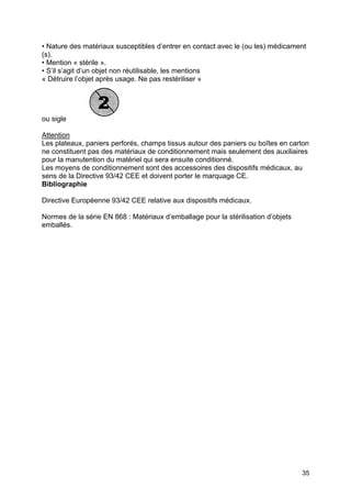 35
• Nature des matériaux susceptibles d’entrer en contact avec le (ou les) médicament
(s).
• Mention « stérile ».
• S’il s’agit d’un objet non réutilisable, les mentions
« Détruire l’objet après usage. Ne pas restériliser »
ou sigle
Attention
Les plateaux, paniers perforés, champs tissus autour des paniers ou boîtes en carton
ne constituent pas des matériaux de conditionnement mais seulement des auxiliaires
pour la manutention du matériel qui sera ensuite conditionné.
Les moyens de conditionnement sont des accessoires des dispositifs médicaux, au
sens de la Directive 93/42 CEE et doivent porter le marquage CE.
Bibliographie
Directive Européenne 93/42 CEE relative aux dispositifs médicaux.
Normes de la série EN 868 : Matériaux d’emballage pour la stérilisation d’objets
emballés.
 