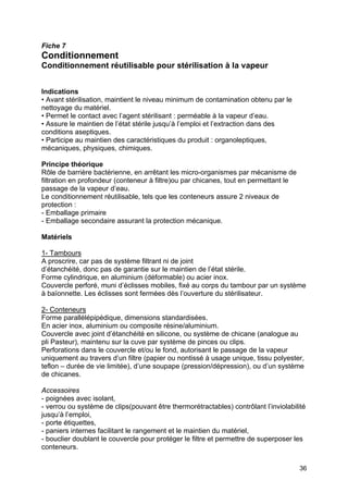 36
Fiche 7
Conditionnement
Conditionnement réutilisable pour stérilisation à la vapeur
Indications
• Avant stérilisation, maintient le niveau minimum de contamination obtenu par le
nettoyage du matériel.
• Permet le contact avec l’agent stérilisant : perméable à la vapeur d’eau.
• Assure le maintien de l’état stérile jusqu’à l’emploi et l’extraction dans des
conditions aseptiques.
• Participe au maintien des caractéristiques du produit : organoleptiques,
mécaniques, physiques, chimiques.
Principe théorique
Rôle de barrière bactérienne, en arrêtant les micro-organismes par mécanisme de
filtration en profondeur (conteneur à filtre)ou par chicanes, tout en permettant le
passage de la vapeur d’eau.
Le conditionnement réutilisable, tels que les conteneurs assure 2 niveaux de
protection :
- Emballage primaire
- Emballage secondaire assurant la protection mécanique.
Matériels
1- Tambours
A proscrire, car pas de système filtrant ni de joint
d’étanchéité, donc pas de garantie sur le maintien de l’état stérile.
Forme cylindrique, en aluminium (déformable) ou acier inox.
Couvercle perforé, muni d’éclisses mobiles, fixé au corps du tambour par un système
à baïonnette. Les éclisses sont fermées dès l’ouverture du stérilisateur.
2- Conteneurs
Forme parallélépipédique, dimensions standardisées.
En acier inox, aluminium ou composite résine/aluminium.
Couvercle avec joint d’étanchéité en silicone, ou système de chicane (analogue au
pli Pasteur), maintenu sur la cuve par système de pinces ou clips.
Perforations dans le couvercle et/ou le fond, autorisant le passage de la vapeur
uniquement au travers d’un filtre (papier ou nontissé à usage unique, tissu polyester,
teflon – durée de vie limitée), d’une soupape (pression/dépression), ou d’un système
de chicanes.
Accessoires
- poignées avec isolant,
- verrou ou système de clips(pouvant être thermorétractables) contrôlant l’inviolabilité
jusqu’à l’emploi,
- porte étiquettes,
- paniers internes facilitant le rangement et le maintien du matériel,
- bouclier doublant le couvercle pour protéger le filtre et permettre de superposer les
conteneurs.
 