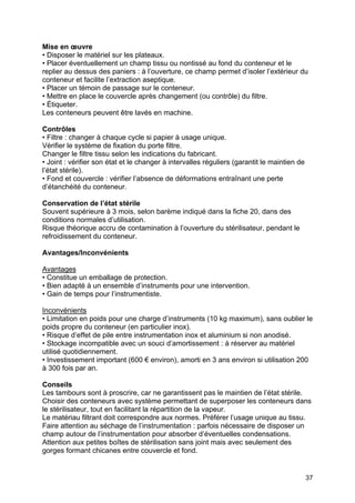 37
Mise en œuvre
• Disposer le matériel sur les plateaux.
• Placer éventuellement un champ tissu ou nontissé au fond du conteneur et le
replier au dessus des paniers : à l’ouverture, ce champ permet d’isoler l’extérieur du
conteneur et facilite l’extraction aseptique.
• Placer un témoin de passage sur le conteneur.
• Mettre en place le couvercle après changement (ou contrôle) du filtre.
• Étiqueter.
Les conteneurs peuvent être lavés en machine.
Contrôles
• Filtre : changer à chaque cycle si papier à usage unique.
Vérifier le système de fixation du porte filtre.
Changer le filtre tissu selon les indications du fabricant.
• Joint : vérifier son état et le changer à intervalles réguliers (garantit le maintien de
l’état stérile).
• Fond et couvercle : vérifier l’absence de déformations entraînant une perte
d’étanchéité du conteneur.
Conservation de l’état stérile
Souvent supérieure à 3 mois, selon barème indiqué dans la fiche 20, dans des
conditions normales d’utilisation.
Risque théorique accru de contamination à l’ouverture du stérilisateur, pendant le
refroidissement du conteneur.
Avantages/Inconvénients
Avantages
• Constitue un emballage de protection.
• Bien adapté à un ensemble d’instruments pour une intervention.
• Gain de temps pour l’instrumentiste.
Inconvénients
• Limitation en poids pour une charge d’instruments (10 kg maximum), sans oublier le
poids propre du conteneur (en particulier inox).
• Risque d’effet de pile entre instrumentation inox et aluminium si non anodisé.
• Stockage incompatible avec un souci d’amortissement : à réserver au matériel
utilisé quotidiennement.
• Investissement important (600 € environ), amorti en 3 ans environ si utilisation 200
à 300 fois par an.
Conseils
Les tambours sont à proscrire, car ne garantissent pas le maintien de l’état stérile.
Choisir des conteneurs avec système permettant de superposer les conteneurs dans
le stérilisateur, tout en facilitant la répartition de la vapeur.
Le matériau filtrant doit correspondre aux normes. Préférer l’usage unique au tissu.
Faire attention au séchage de l’instrumentation : parfois nécessaire de disposer un
champ autour de l’instrumentation pour absorber d’éventuelles condensations.
Attention aux petites boîtes de stérilisation sans joint mais avec seulement des
gorges formant chicanes entre couvercle et fond.
 