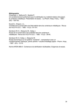 38
Bibliographie
Chopineau J., Malhuret R., Bastide P.
Un conditionnement performant pour la stérilisation du matériel médico-chirurgical :
le conteneur métallique. Présentation et essais. - La Pharm. Hosp. Franç. - 1983 -
(65) - 159-163.
Ducel G., Chapon J.-L.
Contrôle de la conservation de l’état stérile dans les conteneurs métalliques - Revue
de l’A.D.P.H.S.O. - 1985 - 10 (2) - 91-101.
Gondouin M.-C., Desquins M., Calop J.
Étude de la conservation de la stérilité dans les conteneurs
métalliques - Revue de l’A.D.P.H.S.O. - 1985 - 10 (2) - 39-44.
Gondouin M.-C, Calop J., Desquins M.
Étude économique sur le système “container” : comparaison avec un
conditionnement classique, panier perforé + double emballage papier - Pharm. Hosp.
- 1987 - (91) - 15-19.
Norme NFEN 868-8 : Conteneurs de stérilisation réutilisables. Exigences et essais.
 