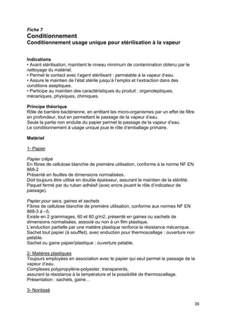 39
Fiche 7
Conditionnement
Conditionnement usage unique pour stérilisation à la vapeur
Indications
• Avant stérilisation, maintient le niveau minimum de contamination obtenu par le
nettoyage du matériel.
• Permet le contact avec l’agent stérilisant : perméable à la vapeur d’eau.
• Assure le maintien de l’état stérile jusqu’à l’emploi et l’extraction dans des
conditions aseptiques.
• Participe au maintien des caractéristiques du produit : organoleptiques,
mécaniques, physiques, chimiques.
Principe théorique
Rôle de barrière bactérienne, en arrêtant les micro-organismes par un effet de filtre
en profondeur, tout en permettant le passage de la vapeur d’eau.
Seule la partie non enduite du papier permet le passage de la vapeur d’eau.
Le conditionnement à usage unique joue le rôle d’emballage primaire.
Matériel
1- Papier
Papier crêpé
En fibres de cellulose blanchie de première utilisation, conforme à la norme NF EN
868-2
Présenté en feuilles de dimensions normalisées.
Doit toujours être utilisé en double épaisseur, assurant le maintien de la stérilité.
Paquet fermé par du ruban adhésif (avec encre jouant le rôle d’indicateur de
passage).
Papier pour sacs, gaines et sachets
Fibres de cellulose blanchie de première utilisation, conforme aux normes NF EN
868-3 à –5.
Existe en 2 grammages, 60 et 80 g/m2, présenté en gaines ou sachets de
dimensions normalisées, associé ou non à un film plastique.
L’enduction partielle par une matière plastique renforce la résistance mécanique.
Sachet tout papier (à soufflet), avec enduction pour thermoscellage : ouverture non
pelable.
Sachet ou gaine papier/plastique : ouverture pelable.
2- Matières plastiques
Toujours employées en association avec le papier qui seul permet le passage de la
vapeur d’eau.
Complexes polypropylène-polyester, transparents,
assurant la résistance à la température et la possibilité de thermoscellage.
Présentation : sachets, gaine…
3- Nontissé
 