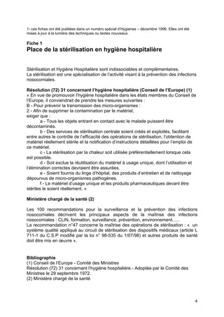 4
1- ces fiches ont été publiées dans un numéro spécial d’Hygienes – décembre 1996. Elles ont été
mises à jour à la lumière des techniques ou textes nouveaux.
Fiche 1
Place de la stérilisation en hygiène hospitalière
Stérilisation et Hygiène Hospitalière sont indissociables et complémentaires.
La stérilisation est une spécialisation de l’activité visant à la prévention des infections
nosocomiales.
Résolution (72) 31 concernant l’hygiène hospitalière (Conseil de l’Europe) (1)
« En vue de promouvoir l’hygiène hospitalière dans les états membres du Conseil de
l’Europe, il conviendrait de prendre les mesures suivantes :
B - Pour prévenir la transmission des micro-organismes :
2 - Afin de supprimer la contamination par le matériel,
exiger que :
a - Tous les objets entrant en contact avec le malade puissent être
décontaminés.
b - Des services de stérilisation centrale soient créés et exploités, facilitant
entre autres le contrôle de l’efficacité des opérations de stérilisation, l’obtention de
matériel réellement stérile et la notification d’instructions détaillées pour l’emploi de
ce matériel.
c - La stérilisation par la chaleur soit utilisée préférentiellement lorsque cela
est possible.
d - Soit exclue la réutilisation du matériel à usage unique, dont l’utilisation et
l’élimination correctes devraient être assurées.
e - Soient fournis du linge d’hôpital, des produits d’entretien et de nettoyage
dépourvus de micro-organismes pathogènes.
f - Le matériel d’usage unique et les produits pharmaceutiques devant être
stériles le soient réellement. »
Ministère chargé de la santé (2)
Les 100 recommandations pour la surveillance et la prévention des infections
nosocomiales décrivent les principaux aspects de la maîtrise des infections
nosocomiales : CLIN, formation, surveillance, prévention, environnement.….
La recommandation n°47 concerne la maîtrise des opérations de stérilisation : « un
système qualité appliqué au circuit de stérilisation des dispositifs médicaux (article L
711-1 du C.S.P modifié par la loi n° 98-535 du 1/07/98) et autres produits de santé
doit être mis en œuvre ».
Bibliographie
(1) Conseil de l’Europe - Comité des Ministres
Résolution (72) 31 concernant l’hygiène hospitalière - Adoptée par le Comité des
Ministres le 29 septembre 1972.
(2) Ministère chargé de la santé
 