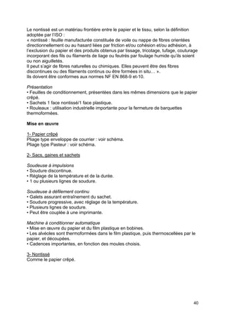 40
Le nontissé est un matériau frontière entre le papier et le tissu, selon la définition
adoptée par l’ISO :
« nontissé : feuille manufacturée constituée de voile ou nappe de fibres orientées
directionnellement ou au hasard liées par friction et/ou cohésion et/ou adhésion, à
l’exclusion du papier et des produits obtenus par tissage, tricotage, tufage, couturage
incorporant des fils ou filaments de liage ou feutrés par foulage humide qu’ils soient
ou non aiguilletés.
Il peut s’agir de fibres naturelles ou chimiques. Elles peuvent être des fibres
discontinues ou des filaments continus ou être formées in situ… ».
Ils doivent être conformes aux normes NF EN 868-9 et-10.
Présentation
• Feuilles de conditionnement, présentées dans les mêmes dimensions que le papier
crêpé.
• Sachets 1 face nontissé/1 face plastique.
• Rouleaux : utilisation industrielle importante pour la fermeture de barquettes
thermoformées.
Mise en œuvre
1- Papier crêpé
Pliage type enveloppe de courrier : voir schéma.
Pliage type Pasteur : voir schéma.
2- Sacs, gaines et sachets
Soudeuse à impulsions
• Soudure discontinue.
• Réglage de la température et de la durée.
• 1 ou plusieurs lignes de soudure.
Soudeuse à défilement continu
• Galets assurant entraînement du sachet.
• Soudure progressive, avec réglage de la température.
• Plusieurs lignes de soudure.
• Peut être couplée à une imprimante.
Machine à conditionner automatique
• Mise en œuvre du papier et du film plastique en bobines.
• Les alvéoles sont thermoformées dans le film plastique, puis thermoscellées par le
papier, et découpées.
• Cadences importantes, en fonction des moules choisis.
3- Nontissé
Comme le papier crêpé.
 
