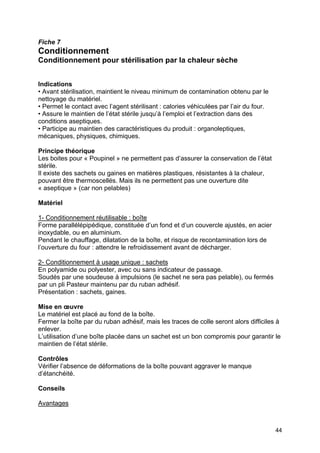 44
Fiche 7
Conditionnement
Conditionnement pour stérilisation par la chaleur sèche
Indications
• Avant stérilisation, maintient le niveau minimum de contamination obtenu par le
nettoyage du matériel.
• Permet le contact avec l’agent stérilisant : calories véhiculées par l’air du four.
• Assure le maintien de l’état stérile jusqu’à l’emploi et l’extraction dans des
conditions aseptiques.
• Participe au maintien des caractéristiques du produit : organoleptiques,
mécaniques, physiques, chimiques.
Principe théorique
Les boites pour « Poupinel » ne permettent pas d’assurer la conservation de l’état
stérile.
Il existe des sachets ou gaines en matières plastiques, résistantes à la chaleur,
pouvant être thermoscellés. Mais ils ne permettent pas une ouverture dite
« aseptique » (car non pelables)
Matériel
1- Conditionnement réutilisable : boîte
Forme parallélépipédique, constituée d’un fond et d’un couvercle ajustés, en acier
inoxydable, ou en aluminium.
Pendant le chauffage, dilatation de la boîte, et risque de recontamination lors de
l’ouverture du four : attendre le refroidissement avant de décharger.
2- Conditionnement à usage unique : sachets
En polyamide ou polyester, avec ou sans indicateur de passage.
Soudés par une soudeuse à impulsions (le sachet ne sera pas pelable), ou fermés
par un pli Pasteur maintenu par du ruban adhésif.
Présentation : sachets, gaines.
Mise en œuvre
Le matériel est placé au fond de la boîte.
Fermer la boîte par du ruban adhésif, mais les traces de colle seront alors difficiles à
enlever.
L’utilisation d’une boîte placée dans un sachet est un bon compromis pour garantir le
maintien de l’état stérile.
Contrôles
Vérifier l’absence de déformations de la boîte pouvant aggraver le manque
d’étanchéité.
Conseils
Avantages
 