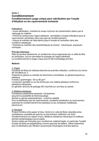 46
Fiche 7
Conditionnement
Conditionnement usage unique pour stérilisation par l’oxyde
d’éthylène ou les rayonnements ionisants
Indications
• Avant stérilisation, maintient le niveau minimum de contamination obtenu par le
nettoyage du matériel.
• Permet le contact avec l’agent stérilisant : perméable à l’oxyde d’éthylène (pour le
rayonnement, pénétration dans tout type de conditionnement).
• Assure le maintien de l’état stérile jusqu’à l’emploi et l’extraction dans des
conditions aseptiques.
• Participe au maintien des caractéristiques du produit : mécaniques, physiques,
chimiques.
Principe théorique
Rôle de barrière bactérienne, en arrêtant les micro-organismes par un effet de filtre
en profondeur, tout en permettant le passage de l’agent stérilisant.
Le conditionnement à usage unique joue le rôle d’emballage primaire
Matériel
1- Papier
Constitué de fibres de cellulose blanchie de première utilisation, conforme à la norme
NF EN 868-6 et -7.
Présenté en gaines ou sachets de dimensions normalisées, en général associé au
plastique.
Il existe 2 grammages : 60 ou 80 g/m2
.
L’enduction (partielle ou sur les bords) par une matière plastique renforce la
résistance mécanique.
En général, témoins de passage OE imprimés sur une face du sachet.
2- Matières plastiques
Complexes polyéthylène-polyester, transparents,
assurant la possibilité de thermosoudage.
Sachet ou gaines papier/plastique : ouverture pelable.
Pour la stérilisation par les rayonnements, excellente pénétration du rayonnement,
autorisant le conditionnement tout plastique ou les complexes métalliques
(aluminium).
3- Nontissé
Produit frontière entre papier et tissu, formé d’un voile de fibres naturelles et/ou
synthétiques consolidé par gomme ou thermofusion (définition voir fiche
Conditionnement à la vapeur d’eau). Meilleure résistance mécanique et meilleure
barrière bactériologique que le papier.
Surtout utilisé par l’industrie pour conditionner matériel fragile, en particulier Tyvek®
(à base de fibres de polyéthylène) comme opercule de blisters. Utilisé notamment
pour la stérilisation par diffusion de peroxyde d’hydrogène et phase plasma.
 