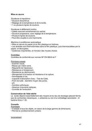 47
Mise en œuvre
Soudeuse à impulsions
• Soudure discontinue.
• Réglage de la température et de la durée.
• 1 ou plusieurs lignes de soudure.
Soudeuse à défilement continu
• Galets assurant entraînement du sachet.
• Soudure progressive, avec réglage de la température.
• Plusieurs lignes de soudure.
• Peut être couplée à une imprimante.
Machine à conditionner automatique
• Mise en œuvre du papier et du film plastique en bobines.
• Les alvéoles sont thermoformées dans le film plastique, puis thermoscellées par le
papier, et découpées.
• Cadences importantes, en fonction des moules choisis.
Contrôles
Contrôles de conformité aux normes NF EN 868-6 et-7
Principaux essais
- Examen visuel,
- Masse par mètre carré,
- Régularité de l’épaisseur,
- Résistance à l’éclatement,
- Résistance au déchirement,
- Allongement à la traction et résistance à la rupture,
- Perméabilité à l’air,
- Capacité d’absorption d’eau : Test de Cobb,
- Point de bulle : diamètre moyen des pores,
- pH,
- Cendres sulfuriques,
- Absence d’azurants optiques,
- Contrôle de l’enduction.
Conservation de l’état stérile
La durée dépend essentiellement des moyens et du lieu de stockage (placard fermé,
pas de contraintes mécaniques...), présence ou non d’un emballage secondaire : cf.
barème fiche n° 20.
Conseils
Avantages
• S’adapte à tous les objets, en raison de la large gamme de dimensions.
• Permet le conditionnement unitaire.
Inconvénient
 