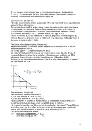 50
D 120°C compris entre 30 secondes et 1 minute pour la plupart des bactéries.
D 120°C = 1,5 minutes pour Bacillus stéarothermophilus (germe particulièrement
résistant, utilisé comme indicateur bactériologique).
Conséquences de cette loi
• Courbe exponentielle : même avec durée infinie de traitement, on ne peut atteindre
valeur limite de zéro germe.
On peut seulement définir un très faible niveau de contamination atteint après une
durée donnée de traitement. Selon la Pharmacopée européenne, le niveau de
contamination correspondant à un produit considéré comme stérile (ou niveau
d’Assurance de Stérilité, S.A.L.) doit être inférieur ou égal à 10-6.
• Pour une même durée de traitement, le nombre de germes restants dépend du
nombre de germes présents avant le traitement : importance du nettoyage visant à
diminuer la contamination initiale.
Deuxième loi sur la destruction des germes
Expérimentalement, on observe que DT dépend de la température T et décroît
exponentiellement avec T.
La courbe logD = f (Température) est une droite.
La valeur d’inactivation thermique Z est l’inverse de la pente de cette droite. Z
représente l’augmentation de température nécessaire pour multiplier par 10 la
vitesse de destruction des bactéries (ou réduire par 10 la valeur de D).
Pour un germe particulièrement résistant (Bacillus stéarothermophilus), la valeur Z
est très voisine de 10°C.
Conséquences de cette loi
• Un traitement stérilisant est environ
10 fois plus efficace à 130°C qu’à 120°C
100 fois plus efficace à 130°C qu’à 110°C
Pour augmenter le coefficient de sécurité de la stérilisation, toujours choisir la
température la plus élevée possible compatible avec le matériel.
• A chaque température est lié un temps de destruction thermique FT appelé temps
équivalent, car il est équivalent au temps qui serait nécessaire pour produire le
même effet de stérilisation à la température de référence (120°C).
On définit aussi le taux de létalité
LT = effet létal à température T = FTréf
effet létal à temp. de réf. FT
 