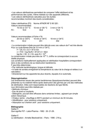 52
• Les valeurs stérilisatrices permettent de comparer l’effet stérilisant et les
performances des cycles, même réalisés sur des appareils différents.
• Les valeurs stérilisatrices calculées pour les durées
recommandées montrent des écarts considérables :
Valeur stérilisatrice (F0) Norme AFNOR NF S 90 320 :
Valeurs recommandées
15 min à 121 °C 10 min à 126 °C 3 min à 134 °C
F0 : 18,9 39,8 75,4
Valeurs recommandées (cf fiche n°9)
20 min à 125°C 10 min à 134°C 18 min à 134°C
F0 : 63,2 251 452
• La contamination initiale pouvant être détruite avec ces valeurs de F est très élevée
Pour un cycle Bowie-Dick de 3,5 min à 134°C,
F = 25,12 x 3,5 = 87,9 min
n = F/D = log No/N = 87,9/1,5 = 58,6
log No = 59 - 6 = 53, avec N = 10-6
La contamination initiale peut être de 1053
!!, chiffre ne correspondant à aucune
réalité physique.
Les conditions habituellement appliquées en stérilisation hospitalière correspondent
donc à des conditions de sur-destruction bactérienne.
F peut être déterminée :
• Par méthode bactériologique, longue et délicate,
• A l’aide de sondes enregistrant la température au cœur de la charge et reliées à un
calculateur,
• Directement sur les appareils les plus récents, équipés d’un automate.
Dépyrogénisation
Les endotoxines issues des parois bactériennes (lipopolysaccharides) peuvent être
présentes sur le matériel même après destruction des germes par une des méthodes
de stérilisation. Elles sont responsables de réactions de type fébrile.
Leur élimination peut être réalisée par :
• Méthode chimique :
- Eau de javel ou oxydants,
- Détergents, pouvant être efficaces dans certaines limites ; agissent par simple
action mécanique.
• Chaleur sèche : chauffage à 250°C pendant un minimum de 30 minutes.
• Ultrafiltration : pour solutions uniquement.
• Adsorption sur charbon actif : pour solutions uniquement.
Bibliographie
Galtier F.
Que signifie F0? - Labo-Pharma - 1982 - 30- 21-29.
Galtier F.
La stérilisation - Arnette Blackwell éd. - Paris - 1996 - 216 p.
 