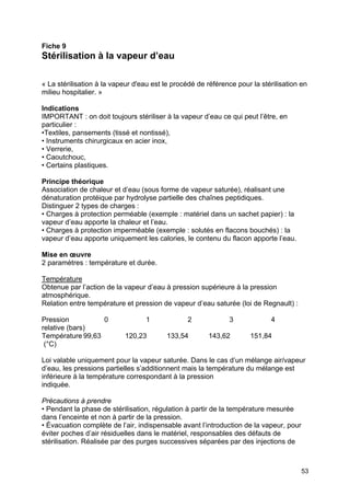 53
Fiche 9
Stérilisation à la vapeur d’eau
« La stérilisation à la vapeur d'eau est le procédé de référence pour la stérilisation en
milieu hospitalier. »
Indications
IMPORTANT : on doit toujours stériliser à la vapeur d’eau ce qui peut l’être, en
particulier :
•Textiles, pansements (tissé et nontissé),
• Instruments chirurgicaux en acier inox,
• Verrerie,
• Caoutchouc,
• Certains plastiques.
Principe théorique
Association de chaleur et d’eau (sous forme de vapeur saturée), réalisant une
dénaturation protéique par hydrolyse partielle des chaînes peptidiques.
Distinguer 2 types de charges :
• Charges à protection perméable (exemple : matériel dans un sachet papier) : la
vapeur d’eau apporte la chaleur et l’eau.
• Charges à protection imperméable (exemple : solutés en flacons bouchés) : la
vapeur d’eau apporte uniquement les calories, le contenu du flacon apporte l’eau.
Mise en œuvre
2 paramètres : température et durée.
Température
Obtenue par l’action de la vapeur d’eau à pression supérieure à la pression
atmosphérique.
Relation entre température et pression de vapeur d’eau saturée (loi de Regnault) :
Pression 0 1 2 3 4
relative (bars)
Température 99,63 120,23 133,54 143,62 151,84
(°C)
Loi valable uniquement pour la vapeur saturée. Dans le cas d’un mélange air/vapeur
d’eau, les pressions partielles s’additionnent mais la température du mélange est
inférieure à la température correspondant à la pression
indiquée.
Précautions à prendre
• Pendant la phase de stérilisation, régulation à partir de la température mesurée
dans l’enceinte et non à partir de la pression.
• Évacuation complète de l’air, indispensable avant l’introduction de la vapeur, pour
éviter poches d’air résiduelles dans le matériel, responsables des défauts de
stérilisation. Réalisée par des purges successives séparées par des injections de
 