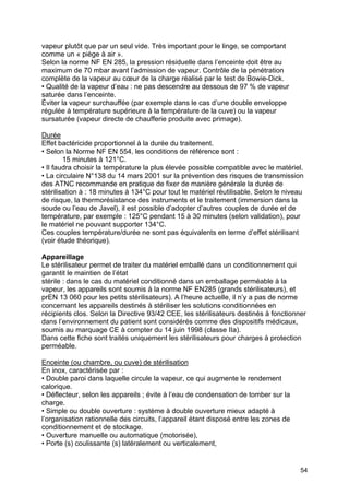 54
vapeur plutôt que par un seul vide. Très important pour le linge, se comportant
comme un « piège à air ».
Selon la norme NF EN 285, la pression résiduelle dans l’enceinte doit être au
maximum de 70 mbar avant l’admission de vapeur. Contrôle de la pénétration
complète de la vapeur au cœur de la charge réalisé par le test de Bowie-Dick.
• Qualité de la vapeur d’eau : ne pas descendre au dessous de 97 % de vapeur
saturée dans l’enceinte.
Éviter la vapeur surchauffée (par exemple dans le cas d’une double enveloppe
régulée à température supérieure à la température de la cuve) ou la vapeur
sursaturée (vapeur directe de chaufferie produite avec primage).
Durée
Effet bactéricide proportionnel à la durée du traitement.
• Selon la Norme NF EN 554, les conditions de référence sont :
15 minutes à 121°C.
• Il faudra choisir la température la plus élevée possible compatible avec le matériel.
• La circulaire N°138 du 14 mars 2001 sur la prévention des risques de transmission
des ATNC recommande en pratique de fixer de manière générale la durée de
stérilisation à : 18 minutes à 134°C pour tout le matériel réutilisable. Selon le niveau
de risque, la thermorésistance des instruments et le traitement (immersion dans la
soude ou l’eau de Javel), il est possible d’adopter d’autres couples de durée et de
température, par exemple : 125°C pendant 15 à 30 minutes (selon validation), pour
le matériel ne pouvant supporter 134°C.
Ces couples température/durée ne sont pas équivalents en terme d’effet stérilisant
(voir étude théorique).
Appareillage
Le stérilisateur permet de traiter du matériel emballé dans un conditionnement qui
garantit le maintien de l’état
stérile : dans le cas du matériel conditionné dans un emballage perméable à la
vapeur, les appareils sont soumis à la norme NF EN285 (grands stérilisateurs), et
prEN 13 060 pour les petits stérilisateurs). A l’heure actuelle, il n’y a pas de norme
concernant les appareils destinés à stériliser les solutions conditionnées en
récipients clos. Selon la Directive 93/42 CEE, les stérilisateurs destinés à fonctionner
dans l’environnement du patient sont considérés comme des dispositifs médicaux,
soumis au marquage CE à compter du 14 juin 1998 (classe IIa).
Dans cette fiche sont traités uniquement les stérilisateurs pour charges à protection
perméable.
Enceinte (ou chambre, ou cuve) de stérilisation
En inox, caractérisée par :
• Double paroi dans laquelle circule la vapeur, ce qui augmente le rendement
calorique.
• Déflecteur, selon les appareils ; évite à l’eau de condensation de tomber sur la
charge.
• Simple ou double ouverture : système à double ouverture mieux adapté à
l’organisation rationnelle des circuits, l’appareil étant disposé entre les zones de
conditionnement et de stockage.
• Ouverture manuelle ou automatique (motorisée),
• Porte (s) coulissante (s) latéralement ou verticalement,
 