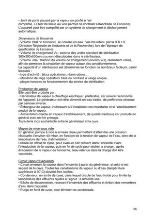 55
• Joint de porte poussé par la vapeur ou gonflé à l’air
comprimé. Le test de tenue au vide permet de contrôler l’étanchéité de l’enceinte.
L’appareil peut être complété par un système de chargement et déchargement
automatique.
Dimensions de l'enceinte
• Volume total de l’enceinte, ou volume en eau : volume retenu par la D.R.I.R.
(Direction Régionale de l’Industrie et de la Recherche), lors de l’épreuve de
qualification de l’enceinte.
• Volume de chargement Vc : somme des unités standard de stérilisation
300x300x600mm pouvant être placées dans le stérilisateur.
• Volume utile : fraction du volume de chargement (environ 2/3), réellement utilisé,
afin de permettre la circulation de vapeur autour des conditionnements.
La capacité d’un stérilisateur est déterminée en fonction de nombreux facteurs, parmi
lesquels :
- type d’activité : blocs opératoires, réanimations…
- utilisation de linge opératoire tissé ou nontissé à usage unique,
- plages horaires de fonctionnement du service de stérilisation.
Production de vapeur
Elle peut être produite par :
• Générateur de vapeur à chauffage électrique ; préférable, car assure l’autonomie
de l’appareil. Le générateur doit être alimenté en eau traitée, de préférence obtenue
par osmose inverse.
• Échangeur de vapeur, intéressant si l’installation est importante et si l’établissement
produit de la vapeur.
• Alimentation directe en vapeur d’établissement, de qualité médiocre car produite en
général avec un fort primage.
Tuyauterie inox souhaitable entre le générateur et la cuve.
Moyen de mise sous vide
En général, pompe à vide à anneau d’eau permettant d’atteindre une pression
résiduelle d’environ 40 mbar, en fonction de la tension de vapeur de l’eau, donc de la
température de l’eau d’alimentation.
Utilisée en début de cycle, pour évacuer l’air présent dans l’enceinte avant
l’introduction de la vapeur, puis en fin de cycle pour sécher la charge : après
évacuation de la vapeur de l’enceinte, l’eau retenue dans la charge doit être
vaporisée.
Circuit vapeur/évacuation
• Circuit amenant la vapeur dans l’enceinte à partir du générateur, si celui-ci est
séparé de la cuve. Toutes les canalisations de vapeur ou d’eau (température
supérieure à 60°C) doivent être isolées.
• Condenseur, en sortie de cuve, dans lequel circule de l’eau froide pour limiter la
température des effluents rejetés à l’égout ; il alimente une :
• Bâche de disconnexion, recevant l’ensemble des effluents et évitant des remontées
d’eau dans l’appareil.
• Purge en fond de cuve, pour éliminer les condensats.
 