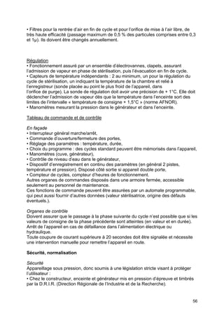 56
• Filtres pour la rentrée d’air en fin de cycle et pour l’orifice de mise à l’air libre, de
très haute efficacité (passage maximum de 0,5 % des particules comprises entre 0,3
et 1µ). Ils doivent être changés annuellement.
Régulation
• Fonctionnement assuré par un ensemble d’électrovannes, clapets, assurant
l’admission de vapeur en phase de stérilisation, puis l’évacuation en fin de cycle.
• Capteurs de température indépendants : 2 au minimum, un pour la régulation du
cycle de stérilisation, un indiquant la température de la chambre et relié à
l’enregistreur (sonde placée au point le plus froid de l’appareil, dans
l’orifice de purge). La sonde de régulation doit avoir une précision de + 1°C. Elle doit
déclencher l’admission de vapeur dès que la température dans l’enceinte sort des
limites de l’intervalle « température de consigne + 1,5°C » (norme AFNOR).
• Manomètres mesurant la pression dans le générateur et dans l’enceinte.
Tableau de commande et de contrôle
En façade
• Interrupteur général marche/arrêt,
• Commande d’ouverture/fermeture des portes,
• Réglage des paramètres : température, durée,
• Choix du programme : des cycles standard peuvent être mémorisés dans l’appareil,
• Manomètres (cuve, générateur),
• Contrôle de niveau d’eau dans le générateur,
• Dispositif d’enregistrement en continu des paramètres (en général 2 pistes,
température et pression). Disposé côté sortie si appareil double porte,
• Compteur de cycles, compteur d’heures de fonctionnement.
Autres organes de commandes disposés dans une armoire fermée, accessible
seulement au personnel de maintenance.
Ces fonctions de commande peuvent être assurées par un automate programmable,
qui peut aussi fournir d’autres données (valeur stérilisatrice, origine des défauts
éventuels.).
Organes de contrôle
Doivent assurer que le passage à la phase suivante du cycle n’est possible que si les
valeurs de consigne de la phase précédente sont atteintes (en valeur et en durée).
Arrêt de l’appareil en cas de défaillance dans l’alimentation électrique ou
hydraulique.
Toute coupure de courant supérieure à 20 secondes doit être signalée et nécessite
une intervention manuelle pour remettre l’appareil en route.
Sécurité, normalisation
Sécurité
Appareillage sous pression, donc soumis à une législation stricte visant à protéger
l’utilisateur :
• Chez le constructeur, enceinte et générateur mis en pression d’épreuve et timbrés
par la D.R.I.R. (Direction Régionale de l’Industrie et de la Recherche).
 