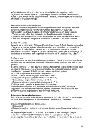57
• Chez l’utilisateur, réception d’un appareil neuf effectuée en présence d’un
organisme de contrôle agréé et complétée par une visite annuelle de l’installation.
Après 10 ans, ou en cas de déplacement de l’appareil, nouvelle épreuve de pression
effectuée et nouveau timbrage.
Dispositifs de sécurité sur l’appareil
• Portes : ouverture impossible lorsque l’appareil fonctionne. Si appareil à double
ouverture, impossibilité d’ouverture simultanée des 2 portes. Coupure de
l’alimentation électrique des portes à fermeture automatique en cas d’obstacle.
• Vanne de mise à l’air libre obligatoire sur tous les appareils, permettant à
l’opérateur de s’assurer de l’absence de pression résiduelle dans l’enceinte avant
l’ouverture de la porte, ou système de sécurité si portes à ouverture motorisée.
LABEL NF Médical
Accordé par le Laboratoire National d’Essais (membre du G-Med) à certains modèles
d’appareils après des tests en laboratoire et chez le constructeur qui demande la
certification. Pour l’acheteur, ce label apporte une garantie supplémentaire de
sécurité et d’aptitude à l’emploi et de suivi de la qualité, par rapport au marquage CE
qui assure la conformité aux exigences essentielles de la Directive 93/42 CEE.
Performances
Le constructeur est tenu à une obligation de moyens : l’appareil doit fournir de façon
reproductible les paramètres physiques reconnus comme ayant un effet létal sur les
germes.
Selon la norme NF EN 285, pour des charges homogènes précisément définies, pour
un volume utile choisi, avec une programmation du cycle recommandée par le
constructeur, l’appareil doit délivrer des charges stériles et sèches.
La norme indique le taux de siccité (augmentation
relative du poids de la charge par absorption d’eau) :
• Charge métallique : augmentation inférieure à 0,2 %,
• Charge tissu : augmentation inférieure à 1,8 %,
• Charge caoutchouc : augmentation inférieure à 1,5 %.
L’utilisateur doit procéder aux opérations de validation
(réception et qualification opérationnelle, requalification annuelle), soumettre
l’appareil à une maintenance régulière, le faire fonctionner sous la conduite d’un
personnel qualifié, et procéder à des contrôles de routine.
Déroulement du cycle/diagramme
Bien différencier durée de la phase de stérilisation (3,5 à 20 minutes) et durée totale
du cycle (entre chargement et déchargement - environ 45 à 75 minutes).
Chargement/déchargement de l’enceinte
• Chargement
- Charge homogène : instruments ensemble, textiles non mélangés aux instruments,
etc.
- Chargement permettant la circulation de la vapeur autour des objets (ne pas
« bourrer » l’enceinte) et tenant compte des échanges gazeux air/vapeur
accompagnés de variations de volume de l’emballage (« respiration » de la charge).
 