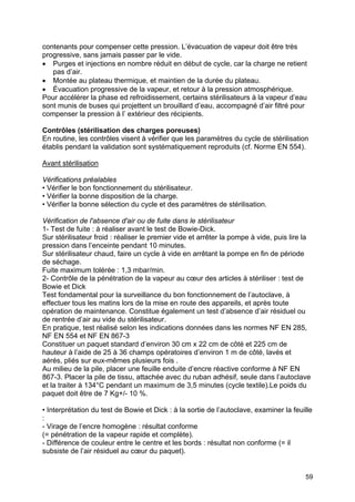 59
contenants pour compenser cette pression. L’évacuation de vapeur doit être très
progressive, sans jamais passer par le vide.
• Purges et injections en nombre réduit en début de cycle, car la charge ne retient
pas d’air.
• Montée au plateau thermique, et maintien de la durée du plateau.
• Évacuation progressive de la vapeur, et retour à la pression atmosphérique.
Pour accélérer la phase ed refroidissement, certains stérilisateurs à la vapeur d’eau
sont munis de buses qui projettent un brouillard d’eau, accompagné d’air filtré pour
compenser la pression à l’ extérieur des récipients.
Contrôles (stérilisation des charges poreuses)
En routine, les contrôles visent à vérifier que les paramètres du cycle de stérilisation
établis pendant la validation sont systématiquement reproduits (cf. Norme EN 554).
Avant stérilisation
Vérifications préalables
• Vérifier le bon fonctionnement du stérilisateur.
• Vérifier la bonne disposition de la charge.
• Vérifier la bonne sélection du cycle et des paramètres de stérilisation.
Vérification de l'absence d'air ou de fuite dans le stérilisateur
1- Test de fuite : à réaliser avant le test de Bowie-Dick.
Sur stérilisateur froid : réaliser le premier vide et arrêter la pompe à vide, puis lire la
pression dans l’enceinte pendant 10 minutes.
Sur stérilisateur chaud, faire un cycle à vide en arrêtant la pompe en fin de période
de séchage.
Fuite maximum tolérée : 1,3 mbar/min.
2- Contrôle de la pénétration de la vapeur au cœur des articles à stériliser : test de
Bowie et Dick
Test fondamental pour la surveillance du bon fonctionnement de l’autoclave, à
effectuer tous les matins lors de la mise en route des appareils, et après toute
opération de maintenance. Constitue également un test d’absence d’air résiduel ou
de rentrée d’air au vide du stérilisateur.
En pratique, test réalisé selon les indications données dans les normes NF EN 285,
NF EN 554 et NF EN 867-3
Constituer un paquet standard d’environ 30 cm x 22 cm de côté et 225 cm de
hauteur à l’aide de 25 à 36 champs opératoires d’environ 1 m de côté, lavés et
aérés, pliés sur eux-mêmes plusieurs fois .
Au milieu de la pile, placer une feuille enduite d’encre réactive conforme à NF EN
867-3. Placer la pile de tissu, attachée avec du ruban adhésif, seule dans l’autoclave
et la traiter à 134°C pendant un maximum de 3,5 minutes (cycle textile).Le poids du
paquet doit être de 7 Kg+/- 10 %.
• Interprétation du test de Bowie et Dick : à la sortie de l’autoclave, examiner la feuille
:
- Virage de l’encre homogène : résultat conforme
(= pénétration de la vapeur rapide et complète).
- Différence de couleur entre le centre et les bords : résultat non conforme (= il
subsiste de l’air résiduel au cœur du paquet).
 