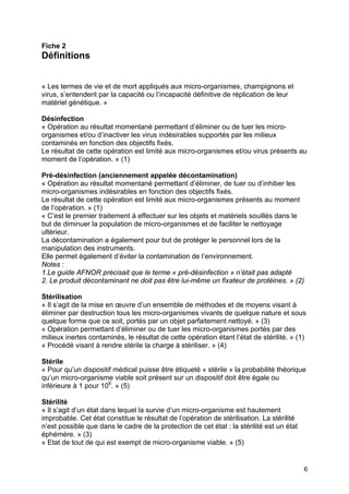 6
Fiche 2
Définitions
« Les termes de vie et de mort appliqués aux micro-organismes, champignons et
virus, s’entendent par la capacité ou l’incapacité définitive de réplication de leur
matériel génétique. »
Désinfection
« Opération au résultat momentané permettant d’éliminer ou de tuer les micro-
organismes et/ou d’inactiver les virus indésirables supportés par les milieux
contaminés en fonction des objectifs fixés.
Le résultat de cette opération est limité aux micro-organismes et/ou virus présents au
moment de l’opération. » (1)
Pré-désinfection (anciennement appelée décontamination)
« Opération au résultat momentané permettant d’éliminer, de tuer ou d’inhiber les
micro-organismes indésirables en fonction des objectifs fixés.
Le résultat de cette opération est limité aux micro-organismes présents au moment
de l’opération. » (1)
« C’est le premier traitement à effectuer sur les objets et matériels souillés dans le
but de diminuer la population de micro-organismes et de faciliter le nettoyage
ultérieur.
La décontamination a également pour but de protéger le personnel lors de la
manipulation des instruments.
Elle permet également d’éviter la contamination de l’environnement.
Notes :
1.Le guide AFNOR précisait que le terme « pré-désinfection » n’était pas adapté
2. Le produit décontaminant ne doit pas être lui-même un fixateur de protéines. » (2)
Stérilisation
« Il s’agit de la mise en œuvre d’un ensemble de méthodes et de moyens visant à
éliminer par destruction tous les micro-organismes vivants de quelque nature et sous
quelque forme que ce soit, portés par un objet parfaitement nettoyé. » (3)
« Opération permettant d’éliminer ou de tuer les micro-organismes portés par des
milieux inertes contaminés, le résultat de cette opération étant l’état de stérilité. » (1)
« Procédé visant à rendre stérile la charge à stériliser. » (4)
Stérile
« Pour qu’un dispositif médical puisse être étiqueté « stérile » la probabilité théorique
qu’un micro-organisme viable soit présent sur un dispositif doit être égale ou
inférieure à 1 pour 106
. » (5)
Stérilité
« Il s’agit d’un état dans lequel la survie d’un micro-organisme est hautement
improbable. Cet état constitue le résultat de l’opération de stérilisation. La stérilité
n’est possible que dans le cadre de la protection de cet état : la stérilité est un état
éphémère. » (3)
« Etat de tout de qui est exempt de micro-organisme viable. » (5)
 