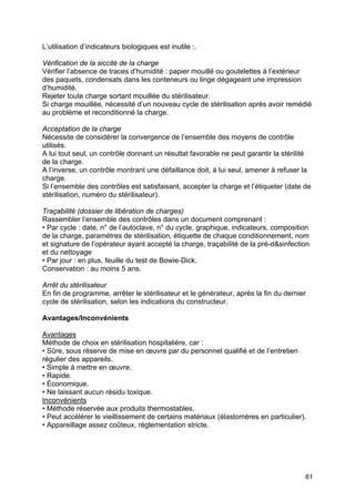61
L’utilisation d’indicateurs biologiques est inutile :.
Vérification de la siccité de la charge
Vérifier l’absence de traces d’humidité : papier mouillé ou goutelettes à l’extérieur
des paquets, condensats dans les conteneurs ou linge dégageant une impression
d’humidité.
Rejeter toute charge sortant mouillée du stérilisateur.
Si charge mouillée, nécessité d’un nouveau cycle de stérilisation après avoir remédié
au problème et reconditionné la charge.
Acceptation de la charge
Nécessite de considérer la convergence de l’ensemble des moyens de contrôle
utilisés.
A lui tout seul, un contrôle donnant un résultat favorable ne peut garantir la stérilité
de la charge.
A l’inverse, un contrôle montrant une défaillance doit, à lui seul, amener à refuser la
charge.
Si l’ensemble des contrôles est satisfaisant, accepter la charge et l’étiqueter (date de
stérilisation, numéro du stérilisateur).
Traçabilité (dossier de libération de charges)
Rassembler l’ensemble des contrôles dans un document comprenant :
• Par cycle : date, n° de l’autoclave, n° du cycle, graphique, indicateurs, composition
de la charge, paramètres de stérilisation, étiquette de chaque conditionnement, nom
et signature de l’opérateur ayant accepté la charge, traçabilité de la pré-d&sinfection
et du nettoyage
• Par jour : en plus, feuille du test de Bowie-Dick.
Conservation : au moins 5 ans.
Arrêt du stérilisateur
En fin de programme, arrêter le stérilisateur et le générateur, après la fin du dernier
cycle de stérilisation, selon les indications du constructeur.
Avantages/Inconvénients
Avantages
Méthode de choix en stérilisation hospitalière, car :
• Sûre, sous réserve de mise en œuvre par du personnel qualifié et de l’entretien
régulier des appareils.
• Simple à mettre en œuvre.
• Rapide.
• Économique.
• Ne laissant aucun résidu toxique.
Inconvénients
• Méthode réservée aux produits thermostables.
• Peut accélérer le vieillissement de certains matériaux (élastomères en particulier).
• Appareillage assez coûteux, réglementation stricte.
 