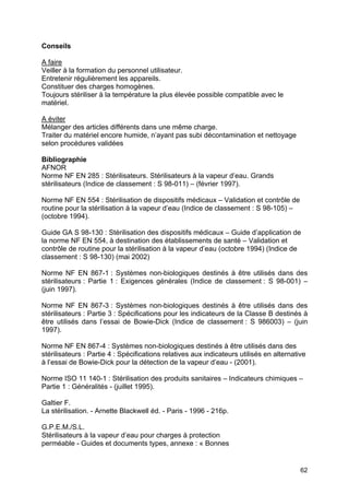62
Conseils
A faire
Veiller à la formation du personnel utilisateur.
Entretenir régulièrement les appareils.
Constituer des charges homogènes.
Toujours stériliser à la température la plus élevée possible compatible avec le
matériel.
A éviter
Mélanger des articles différents dans une même charge.
Traiter du matériel encore humide, n’ayant pas subi décontamination et nettoyage
selon procédures validées
Bibliographie
AFNOR
Norme NF EN 285 : Stérilisateurs. Stérilisateurs à la vapeur d’eau. Grands
stérilisateurs (Indice de classement : S 98-011) – (février 1997).
Norme NF EN 554 : Stérilisation de dispositifs médicaux – Validation et contrôle de
routine pour la stérilisation à la vapeur d’eau (Indice de classement : S 98-105) –
(octobre 1994).
Guide GA S 98-130 : Stérilisation des dispositifs médicaux – Guide d’application de
la norme NF EN 554, à destination des établissements de santé – Validation et
contrôle de routine pour la stérilisation à la vapeur d’eau (octobre 1994) (Indice de
classement : S 98-130) (mai 2002)
Norme NF EN 867-1 : Systèmes non-biologiques destinés à être utilisés dans des
stérilisateurs : Partie 1 : Exigences générales (Indice de classement : S 98-001) –
(juin 1997).
Norme NF EN 867-3 : Systèmes non-biologiques destinés à être utilisés dans des
stérilisateurs : Partie 3 : Spécifications pour les indicateurs de la Classe B destinés à
être utilisés dans l’essai de Bowie-Dick (Indice de classement : S 986003) – (juin
1997).
Norme NF EN 867-4 : Systèmes non-biologiques destinés à être utilisés dans des
stérilisateurs : Partie 4 : Spécifications relatives aux indicateurs utilisés en alternative
à l’essai de Bowie-Dick pour la détection de la vapeur d’eau - (2001).
Norme ISO 11 140-1 : Stérilisation des produits sanitaires – Indicateurs chimiques –
Partie 1 : Généralités - (juillet 1995).
Galtier F.
La stérilisation. - Arnette Blackwell éd. - Paris - 1996 - 216p.
G.P.E.M./S.L.
Stérilisateurs à la vapeur d’eau pour charges à protection
perméable - Guides et documents types, annexe : « Bonnes
 