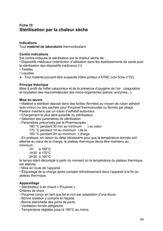 64
Fiche 10
Stérilisation par la chaleur sèche
Indications
Tout matériel de laboratoire thermorésistant
Contre indications
Est contre-indiquée la stérilisation par la chaleur sèche de :
• Dispositifs médicaux (interdiction d’utilisation dans les établissements de santé pour
la stérilisation des dispositifs médicaux) (1).
• Textiles.
• Liquides.
♦ Tout matériel pouvant être suspecté d’être porteur d’ATNC (voir fiche n°22).
Principe théorique
Mise à profit de l’effet caloporteur et de la présence d’oxygène de l’air : coagulation
et oxydation des macromolécules des micro-organismes (parois, enzymes...).
Mise en œuvre
• Matériel à stériliser déposé dans des boîtes (fermées au moyen de ruban adhésif
auto-vireur) ou des sachets pour Poupinel thermosoudés ou fermés par pliage
Pasteur maintenu par un ruban d’adhésif autovireur.
• Chargement le plus aéré possible du stérilisateur.
• Sélection des paramètres de stérilisation
- Paramètres préconisés par la Pharmacopée :
180 °C pendant 30 min au minimum ) au cœur
170 °C pendant 1H au minimum ) de la
160 °C pendant 2H au minimum ) charge
- En pratique, en raison du délai nécessaire pour que la température donnée soit
atteinte au cœur de la charge, le plateau thermique devra être maintenu au
minimum :
1H à 180°C
1H30 à 170°C
2H30 à 160°C
le temps étant décompté à partir du moment où la température du plateau thermique
est atteinte.
• Mise en route de l’appareil.
• Étiquetage de la charge après complet refroidissement dans l’appareil à la fin du
plateau thermique.
Appareillage
• Stérilisateur à air chaud « Poupinel »
Critères de choix :
- Poupinel conçu en tant que tel et non par adaptation d’une étuve.
- Bonne isolation y compris en façade.
- Bonne étanchéité des joints de porte.
- Ventilation forcée obligatoire.
- Température réglable jusqu’à 180°C au moins.
 