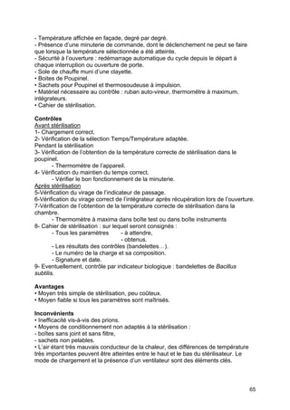 65
- Température affichée en façade, degré par degré.
- Présence d’une minuterie de commande, dont le déclenchement ne peut se faire
que lorsque la température sélectionnée a été atteinte.
- Sécurité à l’ouverture : redémarrage automatique du cycle depuis le départ à
chaque interruption ou ouverture de porte.
- Sole de chauffe muni d’une clayette.
• Boites de Poupinel.
• Sachets pour Poupinel et thermosoudeuse à impulsion.
• Matériel nécessaire au contrôle : ruban auto-vireur, thermomètre à maximum,
intégrateurs.
• Cahier de stérilisation.
Contrôles
Avant stérilisation
1- Chargement correct.
2- Vérification de la sélection Temps/Température adaptée.
Pendant la stérilisation
3- Vérification de l’obtention de la température correcte de stérilisation dans le
poupinel.
- Thermomètre de l’appareil.
4- Vérification du maintien du temps correct.
- Vérifier le bon fonctionnement de la minuterie.
Après stérilisation
5-Vérification du virage de l’indicateur de passage.
6-Vérification du virage correct de l’intégrateur après récupération lors de l’ouverture.
7-Vérification de l’obtention de la température correcte de stérilisation dans la
chambre.
- Thermomètre à maxima dans boîte test ou dans boîte instruments
8- Cahier de stérilisation : sur lequel seront consignés :
- Tous les paramètres - à attendre,
- obtenus.
- Les résultats des contrôles (bandelettes…).
- Le numéro de la charge et sa composition.
- Signature et date.
9- Eventuellement, contrôle par indicateur biologique : bandelettes de Bacillus
subtilis.
Avantages
• Moyen très simple de stérilisation, peu coûteux.
• Moyen fiable si tous les paramètres sont maîtrisés.
Inconvénients
• Inefficacité vis-à-vis des prions.
• Moyens de conditionnement non adaptés à la stérilisation :
- boîtes sans joint et sans filtre,
- sachets non pelables.
• L’air étant très mauvais conducteur de la chaleur, des différences de température
très importantes peuvent être atteintes entre le haut et le bas du stérilisateur. Le
mode de chargement et la présence d’un ventilateur sont des éléments clés.
 