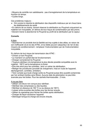66
• Moyens de contrôle non satisfaisants : pas d’enregistrement de la température en
fonction du temps.
• Cycles longs.
Ces problèmes majeurs :
♦ Ont conduit à interdire la stérilisation des dispositifs médicaux par air chaud dans
les établissements de santé
• En dehors de ce champ, doivent réserver la stérilisation au Poupinel uniquement au
matériel non inoxydable, en dehors de tout risque de contamination par des prions.
• Doivent mener à abandonner le Poupinel au profit de la stérilisation par la vapeur.
Conseils
A faire
• Abandonner ce procédé dont la fiabilité est trop sujette à des aléas, en raison de
son inefficacité vis-à-vis des ATNC, et du faible pouvoir caloporteur de l’air et des
moyens de conditionnement : remplacer l’instrumentation par de l’instrumentation
inoxydable.
En dehors de tout risque de transmission des ATNC :
• Choisir un bon Poupinel.
• Le maintenir en parfait état de fonctionnement.
• Charger correctement le Poupinel.
• Toujours stériliser à la température la plus élevée possible compatible avec le
matériel : 180°C est la température à choisir.
• Être très strict pour les contrôles ; tenir un cahier de stérilisation.
• Rédiger les procédures (procédé de chargement, mise en route de l’appareil,
déchargement, contrôles, entretien).
• Tenir compte que toute charge sortie du Poupinel puisse être aussitôt contaminée
par l’air ambiant (boîtes sans filtres). Aucune date de péremption ne peut être
avancée pour les boites. Pour les sachets thermosoudés : 2 mois.
A ne pas faire
• Utiliser une étuve non conçue pour stériliser.
• Stériliser des compresses ou des liquides.
• Stériliser en-dessous de 160 °C ou au-dessus de 190°C.
• Laisser entre-ouvertes des boîtes pour les fermer ensuite.
• Utiliser du sparadrap pour fermer les boîtes après stérilisation.
• Charger de façon excessive l’appareil.
• Décharger lorsque la charge est encore chaude.
 